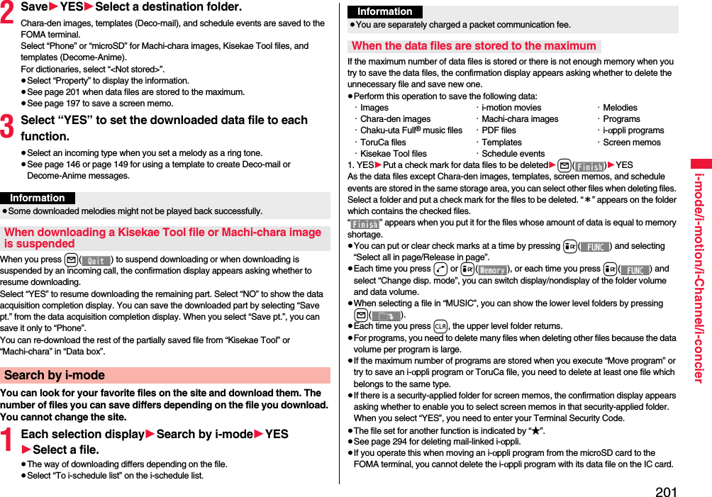 201i-mode/i-motion/i-Channel/i-concier2Save1YES1Select a destination folder.Chara-den images, templates (Deco-mail), and schedule events are saved to the FOMA terminal.Select “Phone” or “microSD” for Machi-chara images, Kisekae Tool files, and templates (Decome-Anime).For dictionaries, select “&lt;Not stored&gt;”.≥Select “Property” to display the information.≥See page 201 when data files are stored to the maximum.≥See page 197 to save a screen memo.3Select “YES” to set the downloaded data file to each function.≥Select an incoming type when you set a melody as a ring tone.≥See page 146 or page 149 for using a template to create Deco-mail or Decome-Anime messages.When you press l( ) to suspend downloading or when downloading is suspended by an incoming call, the confirmation display appears asking whether to resume downloading. Select “YES” to resume downloading the remaining part. Select “NO” to show the data acquisition completion display. You can save the downloaded part by selecting “Save pt.” from the data acquisition completion display. When you select “Save pt.”, you can save it only to “Phone”.You can re-download the rest of the partially saved file from “Kisekae Tool” or “Machi-chara” in “Data box”.You can look for your favorite files on the site and download them. The number of files you can save differs depending on the file you download. You cannot change the site.1Each selection display1Search by i-mode1YES1Select a file.≥The way of downloading differs depending on the file.≥Select “To i-schedule list” on the i-schedule list.Information≥Some downloaded melodies might not be played back successfully.When downloading a Kisekae Tool file or Machi-chara image is suspendedSearch by i-modeIf the maximum number of data files is stored or there is not enough memory when you try to save the data files, the confirmation display appears asking whether to delete the unnecessary file and save new one.≥Perform this operation to save the following data:・Images ・i-motion movies ・Melodies・Chara-den images ・Machi-chara images ・Programs・Chaku-uta Full® music files ・PDF files ・i-αppli programs・ToruCa files ・Templates ・Screen memos・Kisekae Tool files ・Schedule events1. YES1Put a check mark for data files to be deleted1l()1YESAs the data files except Chara-den images, templates, screen memos, and schedule events are stored in the same storage area, you can select other files when deleting files. Select a folder and put a check mark for the files to be deleted. “＊” appears on the folder which contains the checked files. “ ” appears when you put it for the files whose amount of data is equal to memory shortage.≥You can put or clear check marks at a time by pressing i( ) and selecting “Select all in page/Release in page”.≥Each time you press d or i( ), or each time you press i( ) and select “Change disp. mode”, you can switch display/nondisplay of the folder volume and data volume.≥When selecting a file in “MUSIC”, you can show the lower level folders by pressing l().≥Each time you press r, the upper level folder returns.≥For programs, you need to delete many files when deleting other files because the data volume per program is large.≥If the maximum number of programs are stored when you execute “Move program” or try to save an i-αppli program or ToruCa file, you need to delete at least one file which belongs to the same type.≥If there is a security-applied folder for screen memos, the confirmation display appears asking whether to enable you to select screen memos in that security-applied folder. When you select “YES”, you need to enter your Terminal Security Code.≥The file set for another function is indicated by “★”.≥See page 294 for deleting mail-linked i-αppli.≥If you operate this when moving an i-αppli program from the microSD card to the FOMA terminal, you cannot delete the i-αppli program with its data file on the IC card.Information≥You are separately charged a packet communication fee.When the data files are stored to the maximum