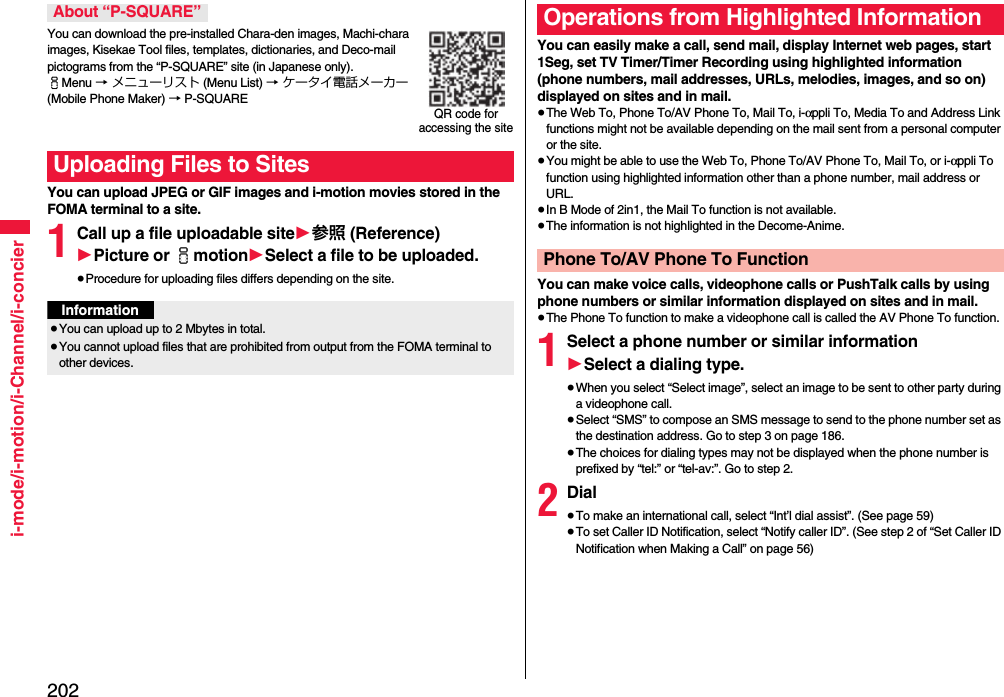 202i-mode/i-motion/i-Channel/i-concierYou can download the pre-installed Chara-den images, Machi-chara images, Kisekae Tool files, templates, dictionaries, and Deco-mail pictograms from the “P-SQUARE” site (in Japanese only). iMenu → メニューリスト (Menu List) → ケータイ電話メーカー (Mobile Phone Maker) → P-SQUAREYou can upload JPEG or GIF images and i-motion movies stored in the FOMA terminal to a site.1Call up a file uploadable site1参照 (Reference)1Picture or imotion1Select a file to be uploaded.≥Procedure for uploading files differs depending on the site.About “P-SQUARE”Uploading Files to SitesQR code for accessing the siteInformation≥You can upload up to 2 Mbytes in total.≥You cannot upload files that are prohibited from output from the FOMA terminal to other devices.You can easily make a call, send mail, display Internet web pages, start 1Seg, set TV Timer/Timer Recording using highlighted information (phone numbers, mail addresses, URLs, melodies, images, and so on) displayed on sites and in mail.≥The Web To, Phone To/AV Phone To, Mail To, i-αppli To, Media To and Address Link functions might not be available depending on the mail sent from a personal computer or the site.≥You might be able to use the Web To, Phone To/AV Phone To, Mail To, or i-αppli To function using highlighted information other than a phone number, mail address or URL.≥In B Mode of 2in1, the Mail To function is not available.≥The information is not highlighted in the Decome-Anime.You can make voice calls, videophone calls or PushTalk calls by using phone numbers or similar information displayed on sites and in mail.≥The Phone To function to make a videophone call is called the AV Phone To function.1Select a phone number or similar information1Select a dialing type.≥When you select “Select image”, select an image to be sent to other party during a videophone call.≥Select “SMS” to compose an SMS message to send to the phone number set as the destination address. Go to step 3 on page 186.≥The choices for dialing types may not be displayed when the phone number is prefixed by “tel:” or “tel-av:”. Go to step 2.2Dial≥To make an international call, select “Int’l dial assist”. (See page 59)≥To set Caller ID Notification, select “Notify caller ID”. (See step 2 of “Set Caller ID Notification when Making a Call” on page 56)Operations from Highlighted InformationPhone To/AV Phone To Function