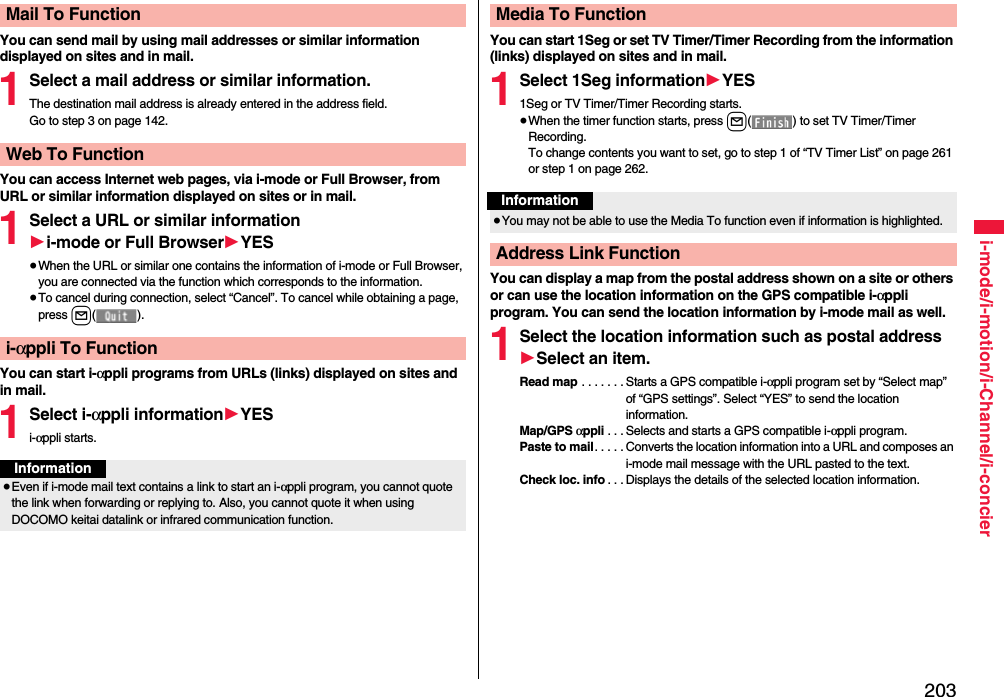 203i-mode/i-motion/i-Channel/i-concierYou can send mail by using mail addresses or similar information displayed on sites and in mail.1Select a mail address or similar information.The destination mail address is already entered in the address field.Go to step 3 on page 142.You can access Internet web pages, via i-mode or Full Browser, from URL or similar information displayed on sites or in mail.1Select a URL or similar information1i-mode or Full Browser1YES≥When the URL or similar one contains the information of i-mode or Full Browser, you are connected via the function which corresponds to the information.≥To cancel during connection, select “Cancel”. To cancel while obtaining a page, press l().You can start i-αppli programs from URLs (links) displayed on sites and in mail.1Select i-αppli information1YESi-αppli starts.Mail To FunctionWeb To Functioni-αppli To FunctionInformation≥Even if i-mode mail text contains a link to start an i-αppli program, you cannot quote the link when forwarding or replying to. Also, you cannot quote it when using DOCOMO keitai datalink or infrared communication function.You can start 1Seg or set TV Timer/Timer Recording from the information (links) displayed on sites and in mail.1Select 1Seg information1YES1Seg or TV Timer/Timer Recording starts.≥When the timer function starts, press l( ) to set TV Timer/Timer Recording.To change contents you want to set, go to step 1 of “TV Timer List” on page 261 or step 1 on page 262.You can display a map from the postal address shown on a site or others or can use the location information on the GPS compatible i-αppli program. You can send the location information by i-mode mail as well.1Select the location information such as postal address1Select an item.Read map . . . . . . . Starts a GPS compatible i-αppli program set by “Select map” of “GPS settings”. Select “YES” to send the location information.Map/GPS αppli . . . Selects and starts a GPS compatible i-αppli program.Paste to mail. . . . . Converts the location information into a URL and composes an i-mode mail message with the URL pasted to the text.Check loc. info . . . Displays the details of the selected location information.Media To FunctionInformation≥You may not be able to use the Media To function even if information is highlighted.Address Link Function