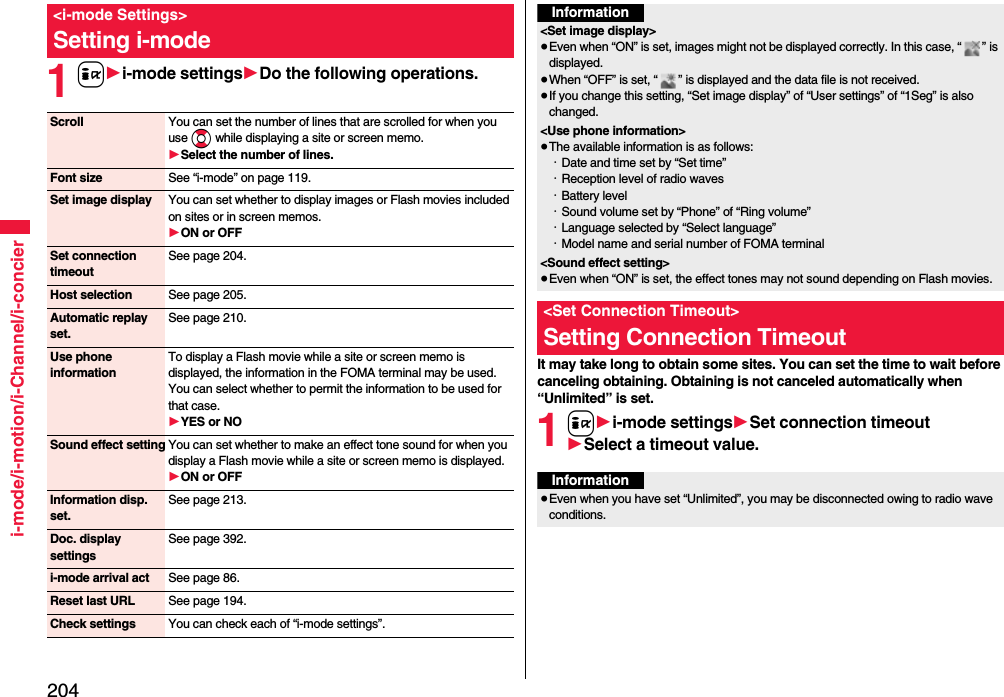 204i-mode/i-motion/i-Channel/i-concier1i1i-mode settings1Do the following operations.&lt;i-mode Settings&gt;Setting i-modeScroll You can set the number of lines that are scrolled for when you use Bo while displaying a site or screen memo.1Select the number of lines.Font size See “i-mode” on page 119.Set image display You can set whether to display images or Flash movies included on sites or in screen memos.1ON or OFFSet connection timeoutSee page 204.Host selection See page 205.Automatic replay set.See page 210.Use phone informationTo display a Flash movie while a site or screen memo is displayed, the information in the FOMA terminal may be used. You can select whether to permit the information to be used for that case.1YES or NOSound effect setting You can set whether to make an effect tone sound for when you display a Flash movie while a site or screen memo is displayed.1ON or OFFInformation disp. set.See page 213.Doc. display settingsSee page 392.i-mode arrival act See page 86.Reset last URL See page 194.Check settings You can check each of “i-mode settings”.It may take long to obtain some sites. You can set the time to wait before canceling obtaining. Obtaining is not canceled automatically when “Unlimited” is set.1i1i-mode settings1Set connection timeout1Select a timeout value.Information&lt;Set image display&gt;≥Even when “ON” is set, images might not be displayed correctly. In this case, “ ” is displayed.≥When “OFF” is set, “ ” is displayed and the data file is not received.≥If you change this setting, “Set image display” of “User settings” of “1Seg” is also changed.&lt;Use phone information&gt;≥The available information is as follows:・Date and time set by “Set time”・Reception level of radio waves・Battery level・Sound volume set by “Phone” of “Ring volume”・Language selected by “Select language” ・Model name and serial number of FOMA terminal&lt;Sound effect setting&gt;≥Even when “ON” is set, the effect tones may not sound depending on Flash movies.&lt;Set Connection Timeout&gt;Setting Connection TimeoutInformation≥Even when you have set “Unlimited”, you may be disconnected owing to radio wave conditions.