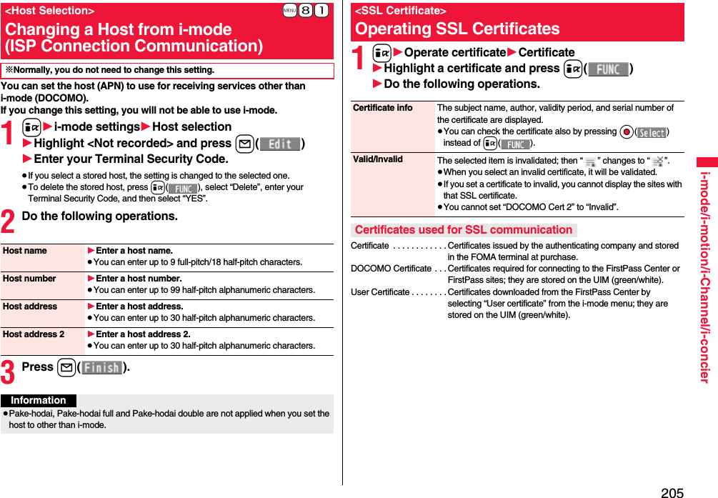 205i-mode/i-motion/i-Channel/i-concierYou can set the host (APN) to use for receiving services other than i-mode (DOCOMO).If you change this setting, you will not be able to use i-mode.1i1i-mode settings1Host selection1Highlight &lt;Not recorded&gt; and press l()1Enter your Terminal Security Code.≥If you select a stored host, the setting is changed to the selected one.≥To delete the stored host, press i( ), select “Delete”, enter your Terminal Security Code, and then select “YES”.2Do the following operations.3Press l().+m-8-1&lt;Host Selection&gt;Changing a Host from i-mode(ISP Connection Communication)※Normally, you do not need to change this setting.Host name 1Enter a host name.≥You can enter up to 9 full-pitch/18 half-pitch characters.Host number 1Enter a host number.≥You can enter up to 99 half-pitch alphanumeric characters.Host address 1Enter a host address.≥You can enter up to 30 half-pitch alphanumeric characters.Host address 2 1Enter a host address 2.≥You can enter up to 30 half-pitch alphanumeric characters.Information≥Pake-hodai, Pake-hodai full and Pake-hodai double are not applied when you set the host to other than i-mode.1i1Operate certificate1Certificate1Highlight a certificate and press i()1Do the following operations.Certificate  . . . . . . . . . . . . Certificates issued by the authenticating company and stored in the FOMA terminal at purchase.DOCOMO Certificate . . . Certificates required for connecting to the FirstPass Center or FirstPass sites; they are stored on the UIM (green/white).User Certificate . . . . . . . . Certificates downloaded from the FirstPass Center by selecting “User certificate” from the i-mode menu; they are stored on the UIM (green/white).&lt;SSL Certificate&gt;Operating SSL CertificatesCertificate info The subject name, author, validity period, and serial number of the certificate are displayed.≥You can check the certificate also by pressing Oo() instead of i().Valid/Invalid The selected item is invalidated; then “ ” changes to “ ”.≥When you select an invalid certificate, it will be validated.≥If you set a certificate to invalid, you cannot display the sites with that SSL certificate.≥You cannot set “DOCOMO Cert 2” to “Invalid”.Certificates used for SSL communication