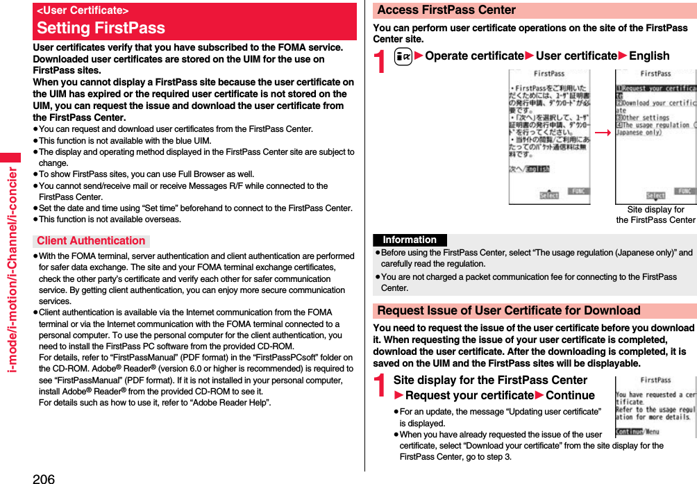 206i-mode/i-motion/i-Channel/i-concierUser certificates verify that you have subscribed to the FOMA service. Downloaded user certificates are stored on the UIM for the use on FirstPass sites. When you cannot display a FirstPass site because the user certificate on the UIM has expired or the required user certificate is not stored on the UIM, you can request the issue and download the user certificate from the FirstPass Center.≥You can request and download user certificates from the FirstPass Center.≥This function is not available with the blue UIM.≥The display and operating method displayed in the FirstPass Center site are subject to change.≥To show FirstPass sites, you can use Full Browser as well.≥You cannot send/receive mail or receive Messages R/F while connected to the FirstPass Center.≥Set the date and time using “Set time” beforehand to connect to the FirstPass Center.≥This function is not available overseas.≥With the FOMA terminal, server authentication and client authentication are performed for safer data exchange. The site and your FOMA terminal exchange certificates, check the other party’s certificate and verify each other for safer communication service. By getting client authentication, you can enjoy more secure communication services.≥Client authentication is available via the Internet communication from the FOMA terminal or via the Internet communication with the FOMA terminal connected to a personal computer. To use the personal computer for the client authentication, you need to install the FirstPass PC software from the provided CD-ROM.For details, refer to “FirstPassManual” (PDF format) in the “FirstPassPCsoft” folder on the CD-ROM. Adobe® Reader® (version 6.0 or higher is recommended) is required to see “FirstPassManual” (PDF format). If it is not installed in your personal computer, install Adobe® Reader® from the provided CD-ROM to see it.For details such as how to use it, refer to “Adobe Reader Help”.&lt;User Certificate&gt;Setting FirstPassClient AuthenticationYou can perform user certificate operations on the site of the FirstPass Center site.1i1Operate certificate1User certificate1EnglishYou need to request the issue of the user certificate before you download it. When requesting the issue of your user certificate is completed, download the user certificate. After the downloading is completed, it is saved on the UIM and the FirstPass sites will be displayable.1Site display for the FirstPass Center1Request your certificate1Continue≥For an update, the message “Updating user certificate” is displayed.≥When you have already requested the issue of the user certificate, select “Download your certificate” from the site display for the FirstPass Center, go to step 3.Access FirstPass CenterSite display forthe FirstPass CenterInformation≥Before using the FirstPass Center, select “The usage regulation (Japanese only)” and carefully read the regulation.≥You are not charged a packet communication fee for connecting to the FirstPass Center.Request Issue of User Certificate for Download