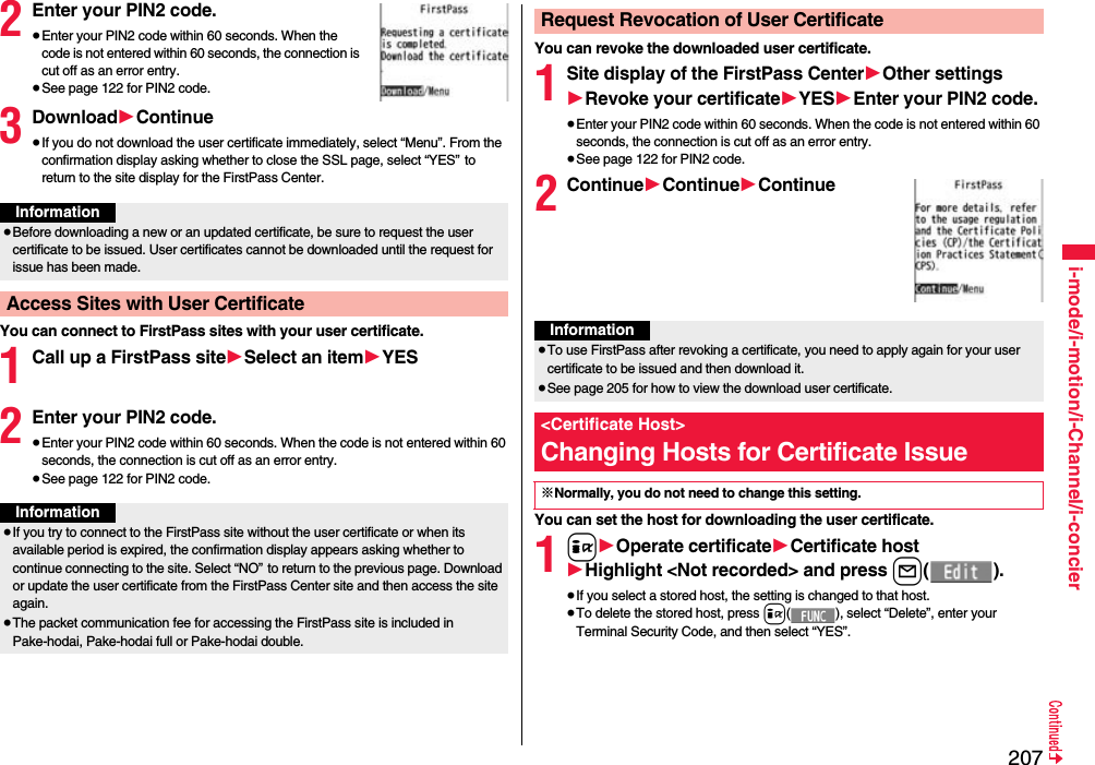 207i-mode/i-motion/i-Channel/i-concier2Enter your PIN2 code.≥Enter your PIN2 code within 60 seconds. When the code is not entered within 60 seconds, the connection is cut off as an error entry.≥See page 122 for PIN2 code.3Download1Continue≥If you do not download the user certificate immediately, select “Menu”. From the confirmation display asking whether to close the SSL page, select “YES” to return to the site display for the FirstPass Center.You can connect to FirstPass sites with your user certificate.1Call up a FirstPass site1Select an item1YES2Enter your PIN2 code.≥Enter your PIN2 code within 60 seconds. When the code is not entered within 60 seconds, the connection is cut off as an error entry. ≥See page 122 for PIN2 code.Information≥Before downloading a new or an updated certificate, be sure to request the user certificate to be issued. User certificates cannot be downloaded until the request for issue has been made.Access Sites with User CertificateInformation≥If you try to connect to the FirstPass site without the user certificate or when its available period is expired, the confirmation display appears asking whether to continue connecting to the site. Select “NO” to return to the previous page. Download or update the user certificate from the FirstPass Center site and then access the site again.≥The packet communication fee for accessing the FirstPass site is included in Pake-hodai, Pake-hodai full or Pake-hodai double.You can revoke the downloaded user certificate.1Site display of the FirstPass Center1Other settings1Revoke your certificate1YES1Enter your PIN2 code.≥Enter your PIN2 code within 60 seconds. When the code is not entered within 60 seconds, the connection is cut off as an error entry. ≥See page 122 for PIN2 code.2Continue1Continue1ContinueYou can set the host for downloading the user certificate.1i1Operate certificate1Certificate host1Highlight &lt;Not recorded&gt; and press l().≥If you select a stored host, the setting is changed to that host.≥To delete the stored host, press i( ), select “Delete”, enter your Terminal Security Code, and then select “YES”.Request Revocation of User CertificateInformation≥To use FirstPass after revoking a certificate, you need to apply again for your user certificate to be issued and then download it.≥See page 205 for how to view the download user certificate. &lt;Certificate Host&gt;Changing Hosts for Certificate Issue※Normally, you do not need to change this setting.
