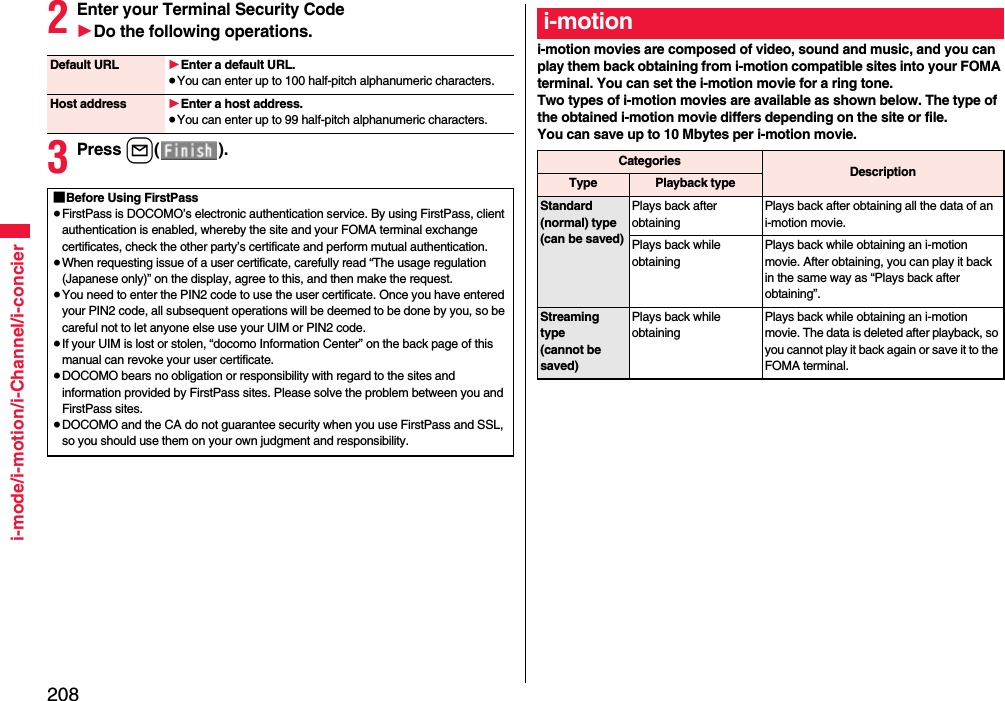 208i-mode/i-motion/i-Channel/i-concier2Enter your Terminal Security Code1Do the following operations.3Press l().Default URL 1Enter a default URL.≥You can enter up to 100 half-pitch alphanumeric characters.Host address 1Enter a host address.≥You can enter up to 99 half-pitch alphanumeric characters.■Before Using FirstPass≥FirstPass is DOCOMO’s electronic authentication service. By using FirstPass, client authentication is enabled, whereby the site and your FOMA terminal exchange certificates, check the other party’s certificate and perform mutual authentication.≥When requesting issue of a user certificate, carefully read “The usage regulation (Japanese only)” on the display, agree to this, and then make the request.≥You need to enter the PIN2 code to use the user certificate. Once you have entered your PIN2 code, all subsequent operations will be deemed to be done by you, so be careful not to let anyone else use your UIM or PIN2 code.≥If your UIM is lost or stolen, “docomo Information Center” on the back page of this manual can revoke your user certificate.≥DOCOMO bears no obligation or responsibility with regard to the sites and information provided by FirstPass sites. Please solve the problem between you and FirstPass sites.≥DOCOMO and the CA do not guarantee security when you use FirstPass and SSL, so you should use them on your own judgment and responsibility.i-motion movies are composed of video, sound and music, and you can play them back obtaining from i-motion compatible sites into your FOMA terminal. You can set the i-motion movie for a ring tone.Two types of i-motion movies are available as shown below. The type of the obtained i-motion movie differs depending on the site or file.You can save up to 10 Mbytes per i-motion movie.i-motionCategories DescriptionType Playback typeStandard (normal) type(can be saved)Plays back after obtaining Plays back after obtaining all the data of an i-motion movie.Plays back while obtaining Plays back while obtaining an i-motion movie. After obtaining, you can play it back in the same way as “Plays back after obtaining”.Streaming type(cannot be saved)Plays back while obtaining Plays back while obtaining an i-motion movie. The data is deleted after playback, so you cannot play it back again or save it to the FOMA terminal.