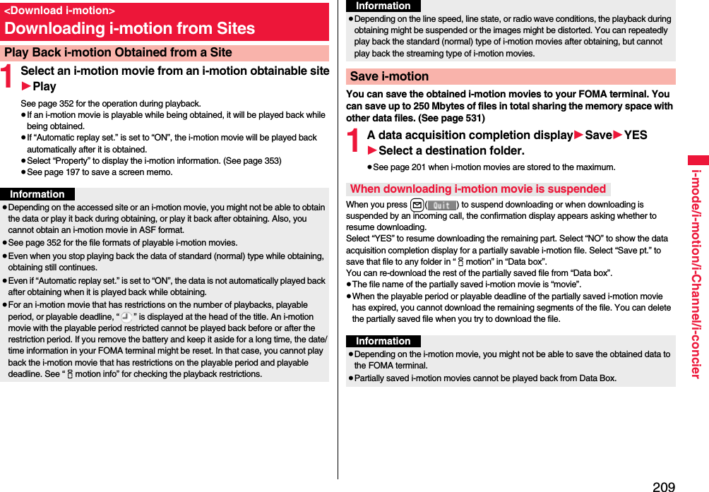 209i-mode/i-motion/i-Channel/i-concier1Select an i-motion movie from an i-motion obtainable site1PlaySee page 352 for the operation during playback.≥If an i-motion movie is playable while being obtained, it will be played back while being obtained.≥If “Automatic replay set.” is set to “ON”, the i-motion movie will be played back automatically after it is obtained.≥Select “Property” to display the i-motion information. (See page 353)≥See page 197 to save a screen memo.&lt;Download i-motion&gt;Downloading i-motion from SitesPlay Back i-motion Obtained from a SiteInformation≥Depending on the accessed site or an i-motion movie, you might not be able to obtain the data or play it back during obtaining, or play it back after obtaining. Also, you cannot obtain an i-motion movie in ASF format.≥See page 352 for the file formats of playable i-motion movies.≥Even when you stop playing back the data of standard (normal) type while obtaining, obtaining still continues.≥Even if “Automatic replay set.” is set to “ON”, the data is not automatically played back after obtaining when it is played back while obtaining.≥For an i-motion movie that has restrictions on the number of playbacks, playable period, or playable deadline, “ ” is displayed at the head of the title. An i-motion movie with the playable period restricted cannot be played back before or after the restriction period. If you remove the battery and keep it aside for a long time, the date/time information in your FOMA terminal might be reset. In that case, you cannot play back the i-motion movie that has restrictions on the playable period and playable deadline. See “imotion info” for checking the playback restrictions.You can save the obtained i-motion movies to your FOMA terminal. You can save up to 250 Mbytes of files in total sharing the memory space with other data files. (See page 531)1A data acquisition completion display1Save1YES1Select a destination folder.≥See page 201 when i-motion movies are stored to the maximum.When you press l( ) to suspend downloading or when downloading is suspended by an incoming call, the confirmation display appears asking whether to resume downloading. Select “YES” to resume downloading the remaining part. Select “NO” to show the data acquisition completion display for a partially savable i-motion file. Select “Save pt.” to save that file to any folder in “imotion” in “Data box”.You can re-download the rest of the partially saved file from “Data box”.≥The file name of the partially saved i-motion movie is “movie”.≥When the playable period or playable deadline of the partially saved i-motion movie has expired, you cannot download the remaining segments of the file. You can delete the partially saved file when you try to download the file.≥Depending on the line speed, line state, or radio wave conditions, the playback during obtaining might be suspended or the images might be distorted. You can repeatedly play back the standard (normal) type of i-motion movies after obtaining, but cannot play back the streaming type of i-motion movies.Save i-motionInformationWhen downloading i-motion movie is suspendedInformation≥Depending on the i-motion movie, you might not be able to save the obtained data to the FOMA terminal.≥Partially saved i-motion movies cannot be played back from Data Box.