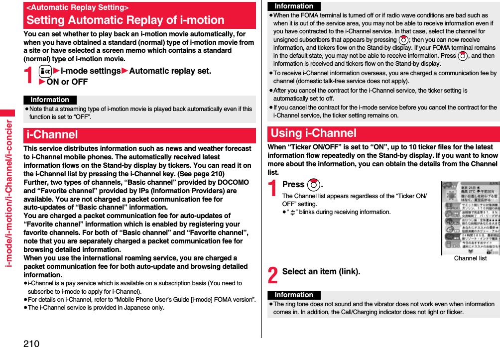 210i-mode/i-motion/i-Channel/i-concierYou can set whether to play back an i-motion movie automatically, for when you have obtained a standard (normal) type of i-motion movie from a site or have selected a screen memo which contains a standard (normal) type of i-motion movie.1i1i-mode settings1Automatic replay set.1ON or OFFThis service distributes information such as news and weather forecast to i-Channel mobile phones. The automatically received latest information flows on the Stand-by display by tickers. You can read it on the i-Channel list by pressing the i-Channel key. (See page 210)Further, two types of channels, “Basic channel” provided by DOCOMO and “Favorite channel” provided by IPs (Information Providers) are available. You are not charged a packet communication fee for auto-updates of “Basic channel” information.You are charged a packet communication fee for auto-updates of “Favorite channel” information which is enabled by registering your favorite channels. For both of “Basic channel” and “Favorite channel”, note that you are separately charged a packet communication fee for browsing detailed information. When you use the international roaming service, you are charged a packet communication fee for both auto-update and browsing detailed information.≥i-Channel is a pay service which is available on a subscription basis (You need to subscribe to i-mode to apply for i-Channel).≥For details on i-Channel, refer to “Mobile Phone User’s Guide [i-mode] FOMA version”.≥The i-Channel service is provided in Japanese only.&lt;Automatic Replay Setting&gt;Setting Automatic Replay of i-motionInformation≥Note that a streaming type of i-motion movie is played back automatically even if this function is set to “OFF”.i-ChannelWhen “Ticker ON/OFF” is set to “ON”, up to 10 ticker files for the latest information flow repeatedly on the Stand-by display. If you want to know more about the information, you can obtain the details from the Channel list.1Press Zo.The Channel list appears regardless of the “Ticker ON/OFF” setting.≥“ ” blinks during receiving information.2Select an item (link).Information≥When the FOMA terminal is turned off or if radio wave conditions are bad such as when it is out of the service area, you may not be able to receive information even if you have contracted to the i-Channel service. In that case, select the channel for unsigned subscribers that appears by pressing *Zo; then you can now receive information, and tickers flow on the Stand-by display. If your FOMA terminal remains in the default state, you may not be able to receive information. Press *Zo, and then information is received and tickers flow on the Stand-by display.≥To receive i-Channel information overseas, you are charged a communication fee by channel (domestic talk-free service does not apply).≥After you cancel the contract for the i-Channel service, the ticker setting is automatically set to off.≥If you cancel the contract for the i-mode service before you cancel the contract for the i-Channel service, the ticker setting remains on.Using i-ChannelChannel listInformation≥The ring tone does not sound and the vibrator does not work even when information comes in. In addition, the Call/Charging indicator does not light or flicker.