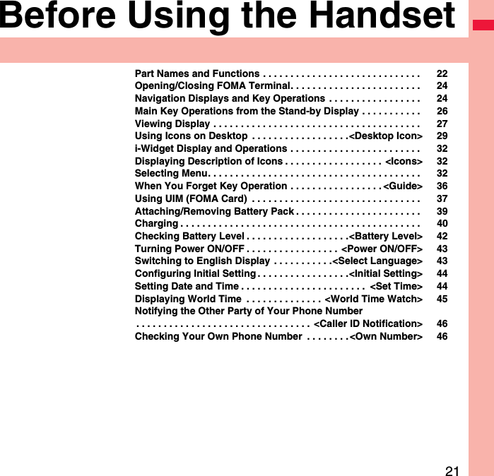 21Before Using the HandsetPart Names and Functions . . . . . . . . . . . . . . . . . . . . . . . . . . . . .  22Opening/Closing FOMA Terminal. . . . . . . . . . . . . . . . . . . . . . . .  24Navigation Displays and Key Operations . . . . . . . . . . . . . . . . .  24Main Key Operations from the Stand-by Display . . . . . . . . . . .  26Viewing Display . . . . . . . . . . . . . . . . . . . . . . . . . . . . . . . . . . . . . .  27Using Icons on Desktop  . . . . . . . . . . . . . . . . . .&lt;Desktop Icon&gt; 29i-Widget Display and Operations . . . . . . . . . . . . . . . . . . . . . . . .  32Displaying Description of Icons . . . . . . . . . . . . . . . . . .  &lt;Icons&gt; 32Selecting Menu. . . . . . . . . . . . . . . . . . . . . . . . . . . . . . . . . . . . . . .  32When You Forget Key Operation . . . . . . . . . . . . . . . . . &lt;Guide&gt; 36Using UIM (FOMA Card)  . . . . . . . . . . . . . . . . . . . . . . . . . . . . . . .  37Attaching/Removing Battery Pack . . . . . . . . . . . . . . . . . . . . . . .  39Charging . . . . . . . . . . . . . . . . . . . . . . . . . . . . . . . . . . . . . . . . . . . .  40Checking Battery Level . . . . . . . . . . . . . . . . . . .&lt;Battery Level&gt; 42Turning Power ON/OFF . . . . . . . . . . . . . . . . .  &lt;Power ON/OFF&gt; 43Switching to English Display . . . . . . . . . . .&lt;Select Language&gt; 43Configuring Initial Setting . . . . . . . . . . . . . . . . .&lt;Initial Setting&gt; 44Setting Date and Time . . . . . . . . . . . . . . . . . . . . . . .  &lt;Set Time&gt; 44Displaying World Time  . . . . . . . . . . . . . .  &lt;World Time Watch&gt; 45Notifying the Other Party of Your Phone Number. . . . . . . . . . . . . . . . . . . . . . . . . . . . . . . .  &lt;Caller ID Notification&gt; 46Checking Your Own Phone Number  . . . . . . . . &lt;Own Number&gt; 46