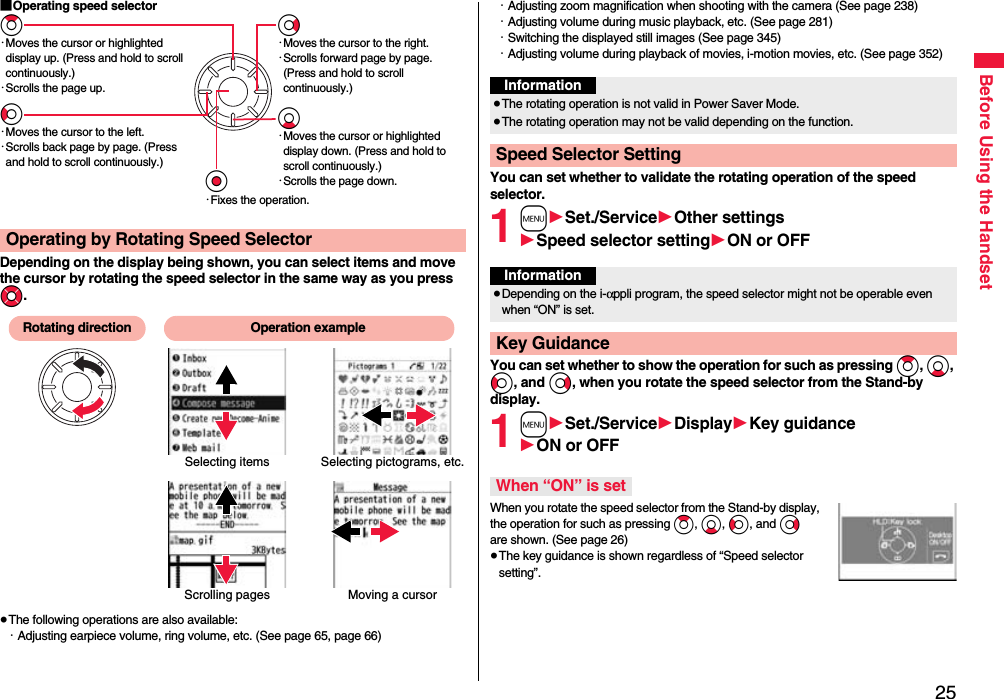 25Before Using the Handset■Operating speed selectorDepending on the display being shown, you can select items and move the cursor by rotating the speed selector in the same way as you press Mo.≥The following operations are also available:・Adjusting earpiece volume, ring volume, etc. (See page 65, page 66)Operating by Rotating Speed SelectorZo・Moves the cursor or highlighted display up. (Press and hold to scroll continuously.)・Scrolls the page up.Vo・Moves the cursor to the right.・Scrolls forward page by page. (Press and hold to scroll continuously.)Oo・Fixes the operation.Co・Moves the cursor to the left.・Scrolls back page by page. (Press and hold to scroll continuously.)Xo・Moves the cursor or highlighted display down. (Press and hold to scroll continuously.)・Scrolls the page down.Scrolling pagesSelecting items Selecting pictograms, etc.Moving a cursorRotating direction Operation example・Adjusting zoom magnification when shooting with the camera (See page 238)・Adjusting volume during music playback, etc. (See page 281)・Switching the displayed still images (See page 345)・Adjusting volume during playback of movies, i-motion movies, etc. (See page 352)You can set whether to validate the rotating operation of the speed selector.1m1Set./Service1Other settings1Speed selector setting1ON or OFFYou can set whether to show the operation for such as pressing Zo, Xo, Co, and Vo, when you rotate the speed selector from the Stand-by display.1m1Set./Service1Display1Key guidance1ON or OFFWhen you rotate the speed selector from the Stand-by display, the operation for such as pressing Zo, Xo, Co, and Vo are shown. (See page 26)≥The key guidance is shown regardless of “Speed selector setting”.Information≥The rotating operation is not valid in Power Saver Mode.≥The rotating operation may not be valid depending on the function.Speed Selector SettingInformation≥Depending on the i-αppli program, the speed selector might not be operable even when “ON” is set.Key GuidanceWhen “ON” is set