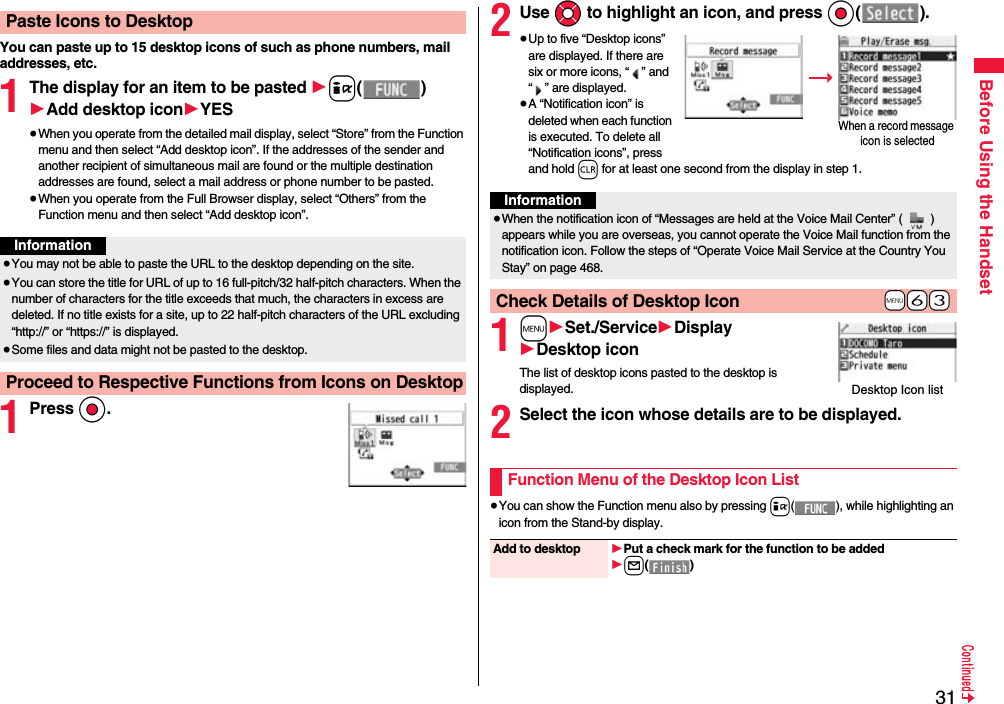 31Before Using the HandsetYou can paste up to 15 desktop icons of such as phone numbers, mail addresses, etc.1The display for an item to be pasted 1i()1Add desktop icon1YES≥When you operate from the detailed mail display, select “Store” from the Function menu and then select “Add desktop icon”. If the addresses of the sender and another recipient of simultaneous mail are found or the multiple destination addresses are found, select a mail address or phone number to be pasted.≥When you operate from the Full Browser display, select “Others” from the Function menu and then select “Add desktop icon”.1Press Oo.Paste Icons to DesktopInformation≥You may not be able to paste the URL to the desktop depending on the site.≥You can store the title for URL of up to 16 full-pitch/32 half-pitch characters. When the number of characters for the title exceeds that much, the characters in excess are deleted. If no title exists for a site, up to 22 half-pitch characters of the URL excluding “http://” or “https://” is displayed.≥Some files and data might not be pasted to the desktop.Proceed to Respective Functions from Icons on Desktop2Use Mo to highlight an icon, and press Oo().≥Up to five “Desktop icons” are displayed. If there are six or more icons, “ ” and “ ” are displayed.≥A “Notification icon” is deleted when each function is executed. To delete all “Notification icons”, press and hold r for at least one second from the display in step 1. 1m1Set./Service1Display1Desktop iconThe list of desktop icons pasted to the desktop is displayed.2Select the icon whose details are to be displayed.≥You can show the Function menu also by pressing i( ), while highlighting an icon from the Stand-by display.When a record message icon is selectedInformation≥When the notification icon of “Messages are held at the Voice Mail Center” ( ) appears while you are overseas, you cannot operate the Voice Mail function from the notification icon. Follow the steps of “Operate Voice Mail Service at the Country You Stay” on page 468.+m-6-3Check Details of Desktop IconDesktop Icon listFunction Menu of the Desktop Icon ListAdd to desktop 1Put a check mark for the function to be added1l()