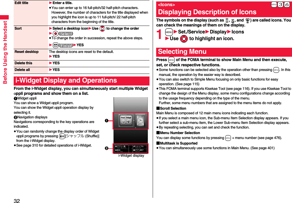 32Before Using the HandsetFrom the i-Widget display, you can simultaneously start multiple Widget αppli programs and show them on a list.1Widget αppliYou can show a Widget αppli program. You can show the Widget αppli operation display by selecting it.2Navigation displaysNavigations corresponding to the key operations are indicated.≥You can randomly change the display order of Widget αppli programs by pressing i[シャッフル (Shuffle)] from the i-Widget display.≥See page 310 for detailed operations of i-Widget.Edit title 1Enter a title.≥You can enter up to 16 full-pitch/32 half-pitch characters. However, the number of characters for the title displayed when you highlight the icon is up to 11 full-pitch/ 22 half-pitch characters from the beginning of the title.Sort 1Select a desktop icon1Use Bo to change the order1Oo()≥To change the order in succession, repeat the above steps.1l()1YESReset desktop The desktop icons are reset to the default.1YESDelete this 1YESDelete all 1YESi-Widget Display and Operationsi-Widget display12The symbols on the display (such as  ,  , and  ) are called icons. You can check the meanings of them on the display.1m1Set./Service1Display1Icons1Use Mo to highlight an icon.Press m of the FOMA terminal to show Main Menu and then execute, set, or check respective functions.≥Some functions can be selected also by the operation other than pressing m. In this manual, the operation by the easier way is described.≥You can also switch to Simple Menu focusing on only basic functions for easy operation. (See page 115)≥This FOMA terminal supports Kisekae Tool (see page 116). If you use Kisekae Tool to change the design of the Menu display, some menu configurations change according to the usage frequency depending on the type of the menu. Further, some menu numbers that are assigned to the menu items do not apply.■Scroll SelectionMain Menu is composed of 12 main menu icons indicating each function.≥If you select a main menu icon, the Sub-menu Item Selection display appears. If you further select a sub-menu item, the Lower Sub-menu Item Selection display appears. ≥By repeating selecting, you can set and check the function.■Menu Number SelectionYou can display some functions by pressing m + menu number (see page 476).■Multitask is Supported≥You can simultaneously use some functions in Main Menu. (See page 401)+m-3-6&lt;Icons&gt;Displaying Description of IconsSelecting Menu