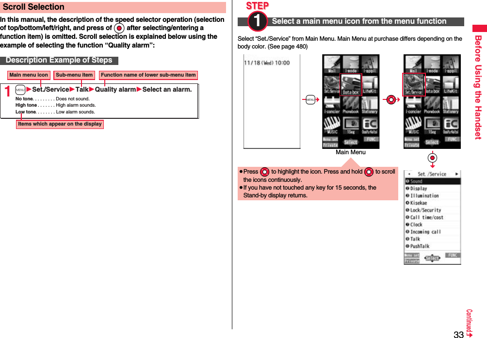 33Before Using the HandsetIn this manual, the description of the speed selector operation (selection of top/bottom/left/right, and press of Oo after selecting/entering a function item) is omitted. Scroll selection is explained below using the example of selecting the function “Quality alarm”:Scroll SelectionDescription Example of Steps1Main menu icon Sub-menu item Function name of lower sub-menu itemItems which appear on the displayNo tone. . . . . . . . . Does not sound.High tone. . . . . . . . High alarm sounds.Low tone. . . . . . . . Low alarm sounds.mSet./ServiceTalkQuality alarmSelect an alarm.Select “Set./Service” from Main Menu. Main Menu at purchase differs depending on the body color. (See page 480)Select a main menu icon from the menu function1 ≥Press *Mo to highlight the icon. Press and hold *Mo to scroll the icons continuously.≥If you have not touched any key for 15 seconds, the Stand-by display returns.+m*Mo*OoMain Menu