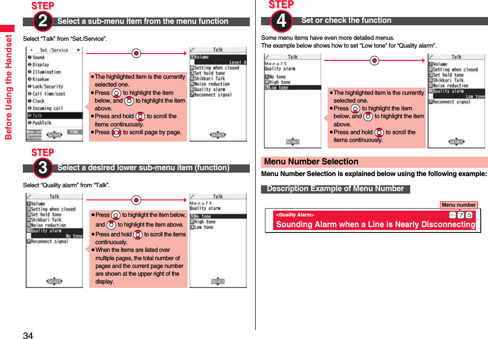 34Before Using the HandsetSelect “Talk” from “Set./Service”.Select “Quality alarm” from “Talk”.Select a sub-menu item from the menu function2 Select a desired lower sub-menu item (function)*Oo≥The highlighted item is the currently selected one.≥Press *Xo to highlight the item below, and *Zo to highlight the item above.≥Press and hold *Bo to scroll the items continuously.≥Press *No to scroll page by page.3 *Oo≥Press *Xo to highlight the item below, and *Zo to highlight the item above.≥Press and hold *Bo to scroll the items continuously.≥When the items are listed over multiple pages, the total number of pages and the current page number are shown at the upper right of the display.Some menu items have even more detailed menus.The example below shows how to set “Low tone” for “Quality alarm”.Menu Number Selection is explained below using the following example:Set or check the function4 Menu Number SelectionDescription Example of Menu Number*Oo≥The highlighted item is the currently selected one.≥Press *Xo to highlight the item below, and *Zo to highlight the item above.≥Press and hold *Bo to scroll the items continuously.Menu number &lt;Quality Alarm&gt; Sounding Alarm when a Line is Nearly Disconnecting              +m-7-5