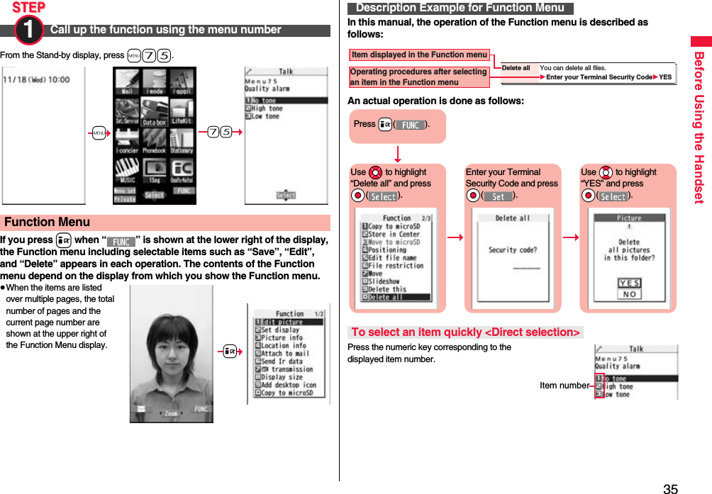 35Before Using the HandsetFrom the Stand-by display, press m75.If you press i when “ ” is shown at the lower right of the display, the Function menu including selectable items such as “Save”, “Edit”, and “Delete” appears in each operation. The contents of the Function menu depend on the display from which you show the Function menu.≥When the items are listed over multiple pages, the total number of pages and the current page number are shown at the upper right of the Function Menu display.Call up the function using the menu number1 Function Menu+m-7-5+iIn this manual, the operation of the Function menu is described as follows:An actual operation is done as follows:Press the numeric key corresponding to the displayed item number.Description Example for Function MenuTo select an item quickly &lt;Direct selection&gt;Delete all You can delete all files.Enter your Terminal Security CodeYES Item displayed in the Function menuOperating procedures after selecting an item in the Function menuPress +i().Use *Mo to highlight “Delete all” and press *Oo().Enter your Terminal Security Code and press *Oo().Use *Bo to highlight “YES” and press *Oo().Item number