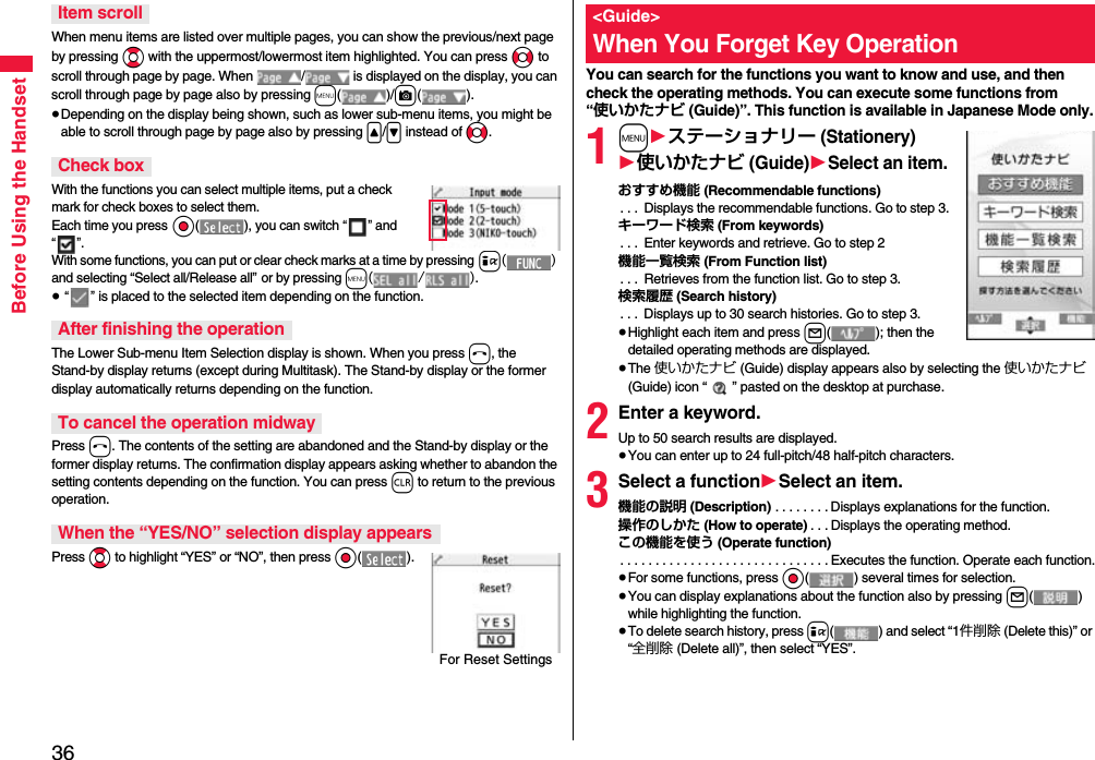 36Before Using the HandsetWhen menu items are listed over multiple pages, you can show the previous/next page by pressing Bo with the uppermost/lowermost item highlighted. You can press No to scroll through page by page. When  /  is displayed on the display, you can scroll through page by page also by pressing m()/c().≥Depending on the display being shown, such as lower sub-menu items, you might be able to scroll through page by page also by pressing &lt;/&gt; instead of No.With the functions you can select multiple items, put a check mark for check boxes to select them. Each time you press Oo( ), you can switch “” and “”.With some functions, you can put or clear check marks at a time by pressing i() and selecting “Select all/Release all” or by pressing m(/).≥ “” is placed to the selected item depending on the function.The Lower Sub-menu Item Selection display is shown. When you press h, the Stand-by display returns (except during Multitask). The Stand-by display or the former display automatically returns depending on the function.Press h. The contents of the setting are abandoned and the Stand-by display or the former display returns. The confirmation display appears asking whether to abandon the setting contents depending on the function. You can press r to return to the previous operation.Press Bo to highlight “YES” or “NO”, then press Oo().Item scrollCheck boxAfter finishing the operationTo cancel the operation midwayWhen the “YES/NO” selection display appearsFor Reset SettingsYou can search for the functions you want to know and use, and then check the operating methods. You can execute some functions from “使いかたナビ (Guide)”. This function is available in Japanese Mode only.1m1ステーショナリー (Stationery)1使いかたナビ (Guide)1Select an item.おすすめ機能 (Recommendable functions). . .  Displays the recommendable functions. Go to step 3.キーワード検索 (From keywords). . .  Enter keywords and retrieve. Go to step 2機能一覧検索 (From Function list). . .  Retrieves from the function list. Go to step 3.検索履歴 (Search history). . .  Displays up to 30 search histories. Go to step 3.≥Highlight each item and press l( ); then the detailed operating methods are displayed.≥The 使いかたナビ (Guide) display appears also by selecting the 使いかたナビ (Guide) icon “ ” pasted on the desktop at purchase.2Enter a keyword.Up to 50 search results are displayed.≥You can enter up to 24 full-pitch/48 half-pitch characters.3Select a function1Select an item.機能の説明 (Description) . . . . . . . . Displays explanations for the function.操作のしかた (How to operate) . . . Displays the operating method.この機能を使う (Operate function). . . . . . . . . . . . . . . . . . . . . . . . . . . . . . Executes the function. Operate each function.≥For some functions, press Oo( ) several times for selection.≥You can display explanations about the function also by pressing l() while highlighting the function.≥To delete search history, press i( ) and select “1件削除 (Delete this)” or “全削除 (Delete all)”, then select “YES”.&lt;Guide&gt;When You Forget Key Operation