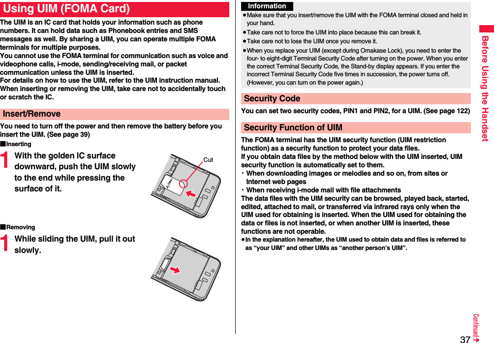 37Before Using the HandsetThe UIM is an IC card that holds your information such as phone numbers. It can hold data such as Phonebook entries and SMS messages as well. By sharing a UIM, you can operate multiple FOMA terminals for multiple purposes.You cannot use the FOMA terminal for communication such as voice and videophone calls, i-mode, sending/receiving mail, or packet communication unless the UIM is inserted.For details on how to use the UIM, refer to the UIM instruction manual.When inserting or removing the UIM, take care not to accidentally touch or scratch the IC.You need to turn off the power and then remove the battery before you insert the UIM. (See page 39)■Inserting1With the golden IC surface downward, push the UIM slowly to the end while pressing the surface of it.■Removing1While sliding the UIM, pull it out slowly.Using UIM (FOMA Card)Insert/RemoveCutYou can set two security codes, PIN1 and PIN2, for a UIM. (See page 122)The FOMA terminal has the UIM security function (UIM restriction function) as a security function to protect your data files.If you obtain data files by the method below with the UIM inserted, UIM security function is automatically set to them.・When downloading images or melodies and so on, from sites or Internet web pages・When receiving i-mode mail with file attachmentsThe data files with the UIM security can be browsed, played back, started, edited, attached to mail, or transferred via infrared rays only when the UIM used for obtaining is inserted. When the UIM used for obtaining the data or files is not inserted, or when another UIM is inserted, these functions are not operable.≥In the explanation hereafter, the UIM used to obtain data and files is referred to as “your UIM” and other UIMs as “another person’s UIM”.Information≥Make sure that you insert/remove the UIM with the FOMA terminal closed and held in your hand.≥Take care not to force the UIM into place because this can break it.≥Take care not to lose the UIM once you remove it.≥When you replace your UIM (except during Omakase Lock), you need to enter the four- to eight-digit Terminal Security Code after turning on the power. When you enter the correct Terminal Security Code, the Stand-by display appears. If you enter the incorrect Terminal Security Code five times in succession, the power turns off. (However, you can turn on the power again.)Security CodeSecurity Function of UIM