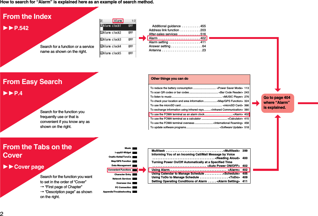 2Easy Search/Contents/PrecautionsHow to search for “Alarm” is explained here as an example of search method.Additional guidance  . . . . . . . . . . 455Address link function  . . . . . . . . . . . 203After-sales services . . . . . . . . . . . . 516Alarm . . . . . . . . . . . . . . . . . . . . . . . 402Alarm setting  . . . . . . . . . . . . . . . . . 411Answer setting . . . . . . . . . . . . . . . . . 64Antenna . . . . . . . . . . . . . . . . . . . . . . 23From the Index11P.542Search for a function or a service name as shown on the right.Search for the function you frequently use or that is convenient if you know any as shown on the right.Other things you can doTo reduce the battery consumption .............................. &lt;Power Saver Mode&gt; 113To scan QR codes or bar codes...................................... &lt;Bar Code Reader&gt; 243To listen to music.................................................................. &lt;MUSIC Player&gt; 276To check your location and area information.................&lt;Map/GPS Function&gt; 324To use the microSD card ...................................................... &lt;microSD Card&gt; 366To exchange information using infrared rays.........&lt;Infrared Communication&gt; 380To use the FOMA terminal as an alarm clock.....................................&lt;Alarm&gt; 402To use the FOMA terminal as a calculator .................................. &lt;Calculator&gt; 415To use the FOMA terminal overseas ........................&lt;International Roaming&gt; 458To update software programs........................................... &lt;Software Update&gt; 518Go to page 404 where “Alarm” is explained.From Easy Search11P.4i-αppli/i-WidgetMap/GPS FunctionOsaifu-Keitai/ToruCaData ManagementMusicConvenient FunctionsCharacter EntryNetwork ServicesPC ConnectionOverseas UseAppendix/TroubleshootingMultitask  . . . . . . . . . . . . . . . . . . . . . . . . . . . . . . . . . . &lt;Multitask&gt; 399Informing You of an Incoming Call/Mail Message by Voice . . . . . . . . . . . . . . . . . . . . . . . . . . . . . . . . . . . . . &lt;Reading Aloud&gt; 400Turning Power On/Off Automatically at a Specified Time . . . . . . . . . . . . . . . . . . . . . . . . . . . . . . . .  &lt;Auto Power ON/OFF&gt; 402Using Alarm. . . . . . . . . . . . . . . . . . . . . . . . . . . . . . . . . .  &lt;Alarm&gt; 402Using Calendar to Manage Schedule . . . . . . . . . . .&lt;Schedule&gt; 405Using ToDo to Manage Schedule  . . . . . . . . . . . . . . . . . &lt;ToDo&gt; 409Setting Operating Conditions of Alarm  . . . . . &lt;Alarm Setting&gt;411From the Tabs on the Cover11Cover pageSearch for the function you want to set in the order of “Cover” → “First page of Chapter” → “Description page” as shown on the right.