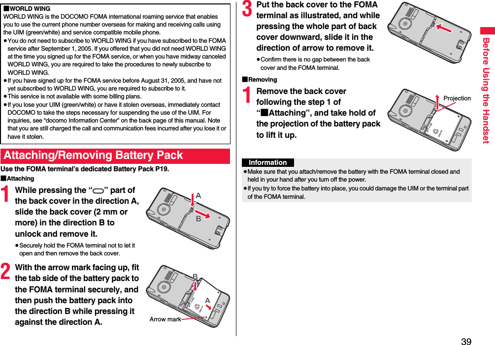 39Before Using the HandsetUse the FOMA terminal’s dedicated Battery Pack P19.■Attaching1While pressing the “ ” part of the back cover in the direction A, slide the back cover (2 mm or more) in the direction B to unlock and remove it.≥Securely hold the FOMA terminal not to let it open and then remove the back cover.2With the arrow mark facing up, fit the tab side of the battery pack to the FOMA terminal securely, and then push the battery pack into the direction B while pressing it against the direction A.■WORLD WINGWORLD WING is the DOCOMO FOMA international roaming service that enables you to use the current phone number overseas for making and receiving calls using the UIM (green/white) and service compatible mobile phone.≥You do not need to subscribe to WORLD WING if you have subscribed to the FOMA service after September 1, 2005. If you offered that you did not need WORLD WING at the time you signed up for the FOMA service, or when you have midway canceled WORLD WING, you are required to take the procedures to newly subscribe to WORLD WING.≥If you have signed up for the FOMA service before August 31, 2005, and have not yet subscribed to WORLD WING, you are required to subscribe to it.≥This service is not available with some billing plans.≥If you lose your UIM (green/white) or have it stolen overseas, immediately contact DOCOMO to take the steps necessary for suspending the use of the UIM. For inquiries, see “docomo Information Center” on the back page of this manual. Note that you are still charged the call and communication fees incurred after you lose it or have it stolen.Attaching/Removing Battery PackArrow mark3Put the back cover to the FOMA terminal as illustrated, and while pressing the whole part of back cover downward, slide it in the direction of arrow to remove it.≥Confirm there is no gap between the back cover and the FOMA terminal.■Removing1Remove the back cover following the step 1 of “■Attaching”, and take hold of the projection of the battery pack to lift it up.ProjectionInformation≥Make sure that you attach/remove the battery with the FOMA terminal closed and held in your hand after you turn off the power.≥If you try to force the battery into place, you could damage the UIM or the terminal part of the FOMA terminal.