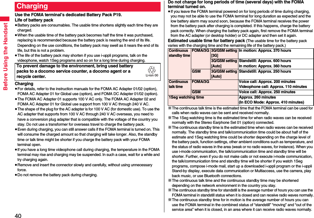 40Before Using the HandsetUse the FOMA terminal’s dedicated Battery Pack P19.Life of battery pack≥Battery packs are consumables. The usable time shortens slightly each time they are charged.≥When the usable time of the battery pack becomes half the time it was purchased, replacing is recommended because the battery pack is nearing the end of its life. Depending on the use conditions, the battery pack may swell as it nears the end of its life, but this is not a problem.≥The life of the battery pack may shorten if you use i-αppli programs, talk on the videophone, watch 1Seg programs and so on for a long time during charging.Charging≥For details, refer to the instruction manuals for the FOMA AC Adapter 01/02 (option), FOMA AC Adapter 01 for Global use (option), and FOMA DC Adapter 01/02 (option).≥The FOMA AC Adapter 01 supports 100 V AC only. The FOMA AC Adapter 02 and FOMA AC Adapter 01 for Global use support from 100 V AC through 240 V AC.≥The shape of the plug for the AC adapter is for 100 V AC (for domestic use). To use the AC adapter that supports from 100 V AC through 240 V AC overseas, you need to have a conversion plug adapter that is compatible with the voltage of the country you stay. Do not use a transformer for overseas travel to charge the battery pack.≥Even during charging, you can still answer calls if the FOMA terminal is turned on. This will consume the charged amount so that charging will take longer. Also, the standby time or talk time might be shorter if you charge the battery pack with your FOMA terminal open.≥If you have a long time videophone call during charging, the temperature in the FOMA terminal may rise and charging may be suspended. In such a case, wait for a while and try charging again.≥Remove and insert the connector slowly and carefully, without using unnecessary force.≥Do not remove the battery pack during charging.ChargingTo prevent damage to the environment, bring used battery packs to a docomo service counter, a docomo agent or a recycle center.Li-ion 00Do not charge for long periods of time (several days) with the FOMA terminal turned on.≥If you leave the FOMA terminal powered on for long periods of time during charging, you may not be able to use the FOMA terminal for long duration as expected and the low battery alarm may sound soon, because the FOMA terminal receives the power from the battery pack after charging is completed. If this happens, charge the battery pack correctly. When charging the battery pack again, first remove the FOMA terminal from the AC adapter (or desktop holder) or DC adapter and then set it again.Estimated usable time for battery pack (The usable time for the battery pack varies with the charging time and the remaining life of the battery pack.)※The continuous talk time is the estimated time that the FOMA terminal can be used for calls when radio waves can be sent and received normally.※The 1Seg watching time is the estimated time for when radio waves can be received normally with the Stereo Earphone Set 01 (option) connected.※The continuous standby time is the estimated time when radio waves can be received normally. The standby time and talk/communication time could be about half of the estimate and 1Seg watching time could be shorter depending on the charge level of the battery pack, function settings, other ambient conditions such as temperature, and the status of radio waves in the area (weak or no radio waves, for instance). When you use i-mode communication, the talk/communication time and standby time will be shorter. Further, even if you do not make calls or not execute i-mode communication, the talk/communication time and standby time will be shorter if you watch 1Seg programs, compose i-mode mail, start up a downloaded i-αppli program or the i-αppli Stand-by display, execute data communication or Multiaccess, use the camera, play back music, or use Bluetooth connections.※The continuous talk time and the continuous standby time may be shortened depending on the network environment in the country you stay.※The continuous standby time for standstill is the average number of hours you can use the FOMA terminal in standstill status when it is closed and can receive radio waves normally.※The continuous standby time for in motion is the average number of hours you can use the FOMA terminal in the combined status of “standstill” “moving” and “out of the service area” when it is closed, in an area where it can receive radio waves normally.Continuous standby timeFOMA/3G3G/GSM setting[3G]In motion: Approx. 370 hours3G/GSM setting[Auto]Standstill: Approx. 600 hoursIn motion: Approx. 360 hoursGSM3G/GSM setting[Auto]Standstill: Approx. 250 hoursContinuous talk timeFOMA/3G Voice call: Approx. 200 minutesVideophone call: Approx. 110 minutesGSM Voice call: Approx. 250 minutes1Seg watching time Approx. 260 minutes(In ECO Mode: Approx. 410 minutes)