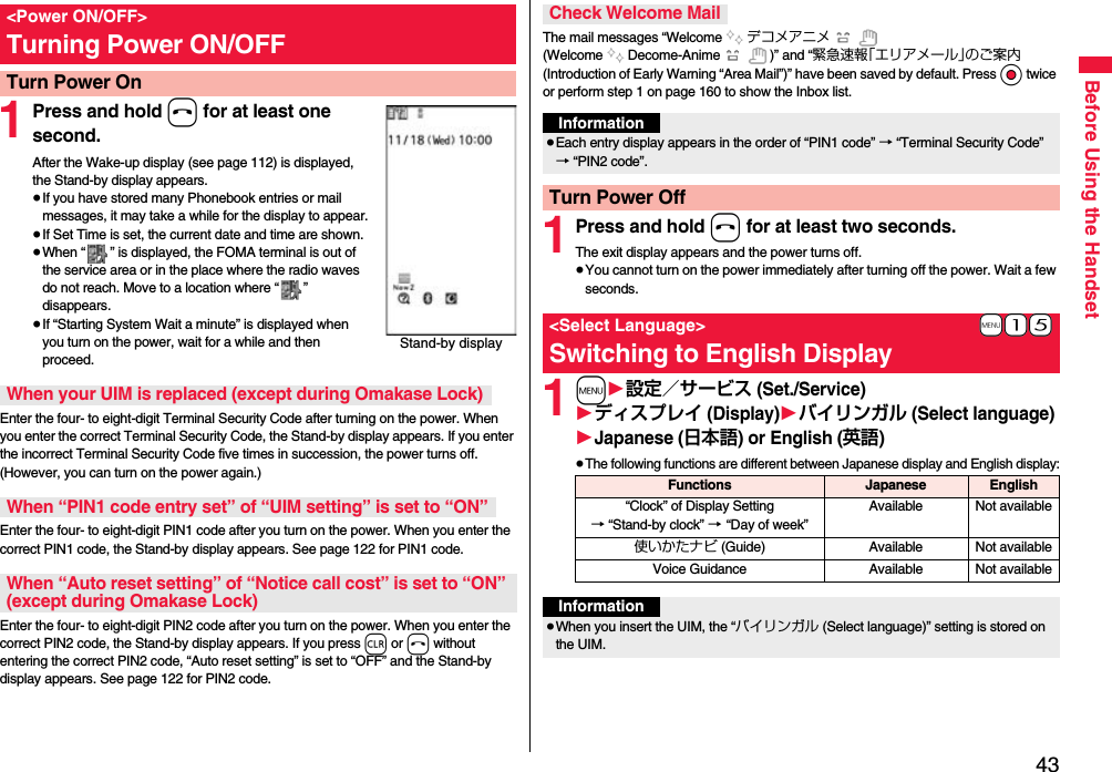 43Before Using the Handset1Press and hold h for at least one second.After the Wake-up display (see page 112) is displayed, the Stand-by display appears.≥If you have stored many Phonebook entries or mail messages, it may take a while for the display to appear.≥If Set Time is set, the current date and time are shown.≥When “ ” is displayed, the FOMA terminal is out of the service area or in the place where the radio waves do not reach. Move to a location where “ ” disappears.≥If “Starting System Wait a minute” is displayed when you turn on the power, wait for a while and then proceed.Enter the four- to eight-digit Terminal Security Code after turning on the power. When you enter the correct Terminal Security Code, the Stand-by display appears. If you enter the incorrect Terminal Security Code five times in succession, the power turns off. (However, you can turn on the power again.)Enter the four- to eight-digit PIN1 code after you turn on the power. When you enter the correct PIN1 code, the Stand-by display appears. See page 122 for PIN1 code.Enter the four- to eight-digit PIN2 code after you turn on the power. When you enter the correct PIN2 code, the Stand-by display appears. If you press r or h without entering the correct PIN2 code, “Auto reset setting” is set to “OFF” and the Stand-by display appears. See page 122 for PIN2 code.&lt;Power ON/OFF&gt;Turning Power ON/OFFTurn Power OnStand-by displayWhen your UIM is replaced (except during Omakase Lock)When “PIN1 code entry set” of “UIM setting” is set to “ON”When “Auto reset setting” of “Notice call cost” is set to “ON” (except during Omakase Lock)The mail messages “Welcome デコメアニメ  (Welcome Decome-Anime )” and “緊急速報「エリアメール」のご案内 (Introduction of Early Warning “Area Mail”)” have been saved by default. Press Oo twice or perform step 1 on page 160 to show the Inbox list.1Press and hold h for at least two seconds.The exit display appears and the power turns off.≥You cannot turn on the power immediately after turning off the power. Wait a few seconds.1m1設定／サービス (Set./Service)1ディスプレイ (Display)1バイリンガル (Select language)1Japanese (日本語) or English (英語)≥The following functions are different between Japanese display and English display:Check Welcome MailInformation≥Each entry display appears in the order of “PIN1 code” → “Terminal Security Code” → “PIN2 code”.Turn Power Off+m-1-5&lt;Select Language&gt;Switching to English DisplayFunctions Japanese English“Clock” of Display Setting→ “Stand-by clock” → “Day of week” Available Not available使いかたナビ (Guide) Available Not availableVoice Guidance Available Not availableInformation≥When you insert the UIM, the “バイリンガル (Select language)” setting is stored on the UIM.