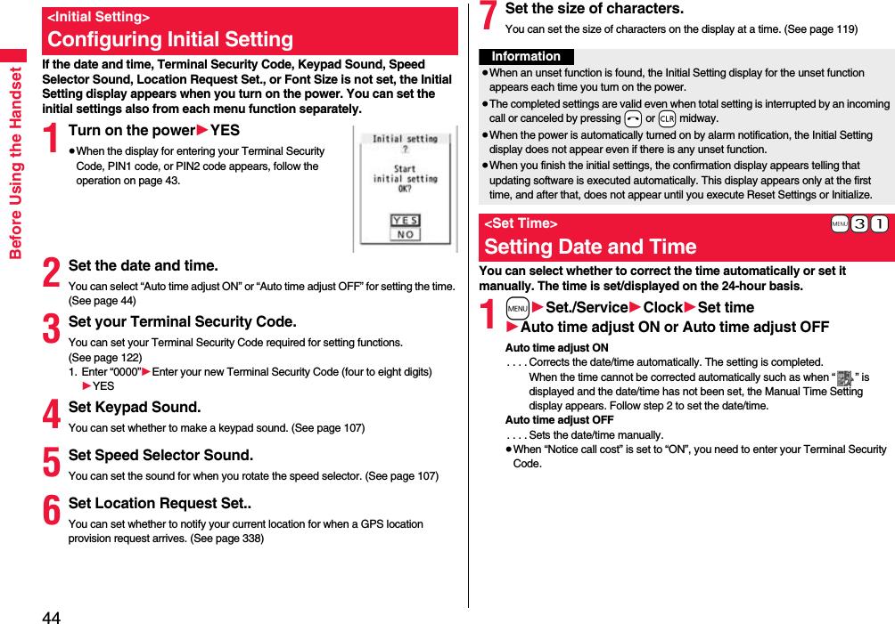 44Before Using the HandsetIf the date and time, Terminal Security Code, Keypad Sound, Speed Selector Sound, Location Request Set., or Font Size is not set, the Initial Setting display appears when you turn on the power. You can set the initial settings also from each menu function separately.1Turn on the power1YES≥When the display for entering your Terminal Security Code, PIN1 code, or PIN2 code appears, follow the operation on page 43.2Set the date and time.You can select “Auto time adjust ON” or “Auto time adjust OFF” for setting the time. (See page 44)3Set your Terminal Security Code.You can set your Terminal Security Code required for setting functions. (See page 122)1. Enter “0000”1Enter your new Terminal Security Code (four to eight digits)1YES4Set Keypad Sound.You can set whether to make a keypad sound. (See page 107)5Set Speed Selector Sound.You can set the sound for when you rotate the speed selector. (See page 107)6Set Location Request Set..You can set whether to notify your current location for when a GPS location provision request arrives. (See page 338)&lt;Initial Setting&gt;Configuring Initial Setting7Set the size of characters.You can set the size of characters on the display at a time. (See page 119)You can select whether to correct the time automatically or set it manually. The time is set/displayed on the 24-hour basis.1m1Set./Service1Clock1Set time1Auto time adjust ON or Auto time adjust OFFAuto time adjust ON. . . . Corrects the date/time automatically. The setting is completed.When the time cannot be corrected automatically such as when “ ” is displayed and the date/time has not been set, the Manual Time Setting display appears. Follow step 2 to set the date/time.Auto time adjust OFF. . . . Sets the date/time manually.≥When “Notice call cost” is set to “ON”, you need to enter your Terminal Security Code.Information≥When an unset function is found, the Initial Setting display for the unset function appears each time you turn on the power.≥The completed settings are valid even when total setting is interrupted by an incoming call or canceled by pressing -h or -r midway.≥When the power is automatically turned on by alarm notification, the Initial Setting display does not appear even if there is any unset function.≥When you finish the initial settings, the confirmation display appears telling that updating software is executed automatically. This display appears only at the first time, and after that, does not appear until you execute Reset Settings or Initialize.+m-3-1&lt;Set Time&gt;Setting Date and Time