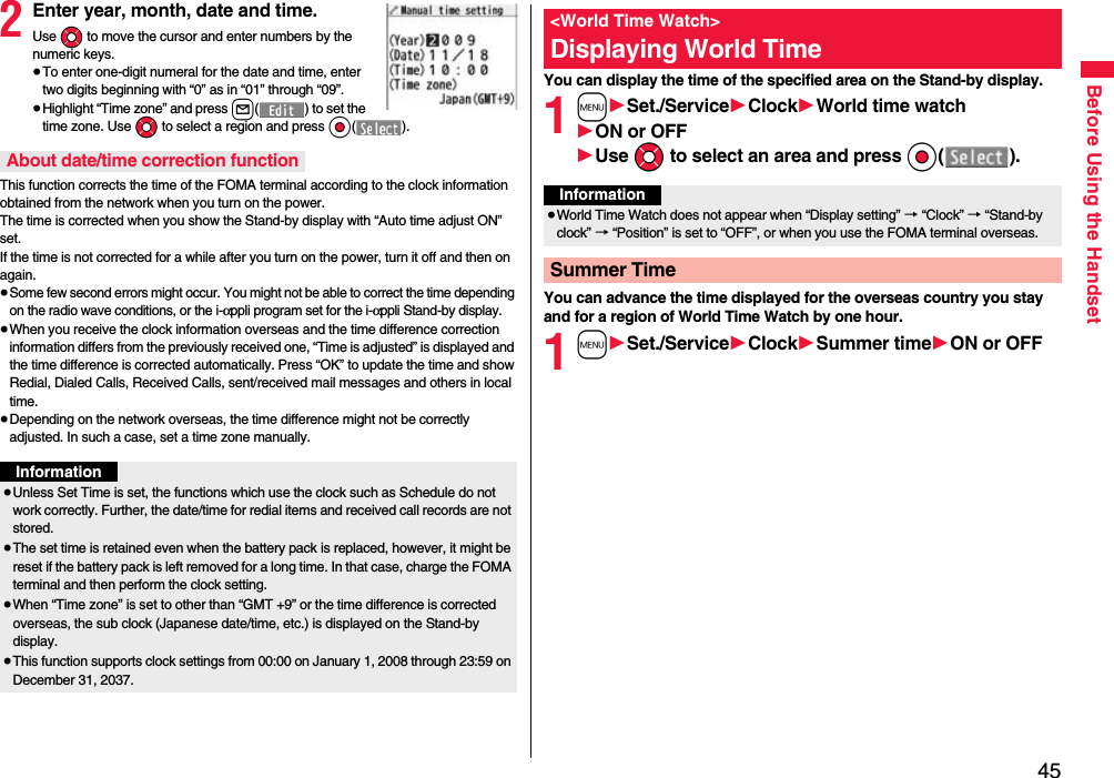 45Before Using the Handset2Enter year, month, date and time.Use Mo to move the cursor and enter numbers by the numeric keys.≥To enter one-digit numeral for the date and time, enter two digits beginning with “0” as in “01” through “09”.≥Highlight “Time zone” and press l( ) to set the time zone. Use Mo to select a region and press Oo().This function corrects the time of the FOMA terminal according to the clock information obtained from the network when you turn on the power. The time is corrected when you show the Stand-by display with “Auto time adjust ON” set. If the time is not corrected for a while after you turn on the power, turn it off and then on again.≥Some few second errors might occur. You might not be able to correct the time depending on the radio wave conditions, or the i-αppli program set for the i-αppli Stand-by display.≥When you receive the clock information overseas and the time difference correction information differs from the previously received one, “Time is adjusted” is displayed and the time difference is corrected automatically. Press “OK” to update the time and show Redial, Dialed Calls, Received Calls, sent/received mail messages and others in local time.≥Depending on the network overseas, the time difference might not be correctly adjusted. In such a case, set a time zone manually.About date/time correction functionInformation≥Unless Set Time is set, the functions which use the clock such as Schedule do not work correctly. Further, the date/time for redial items and received call records are not stored.≥The set time is retained even when the battery pack is replaced, however, it might be reset if the battery pack is left removed for a long time. In that case, charge the FOMA terminal and then perform the clock setting.≥When “Time zone” is set to other than “GMT +9” or the time difference is corrected overseas, the sub clock (Japanese date/time, etc.) is displayed on the Stand-by display.≥This function supports clock settings from 00:00 on January 1, 2008 through 23:59 on December 31, 2037.You can display the time of the specified area on the Stand-by display.1m1Set./Service1Clock1World time watch1ON or OFF1Use Mo to select an area and press Oo().You can advance the time displayed for the overseas country you stay and for a region of World Time Watch by one hour.1m1Set./Service1Clock1Summer time1ON or OFF&lt;World Time Watch&gt;Displaying World TimeInformation≥World Time Watch does not appear when “Display setting” → “Clock” → “Stand-by clock” → “Position” is set to “OFF”, or when you use the FOMA terminal overseas.Summer Time