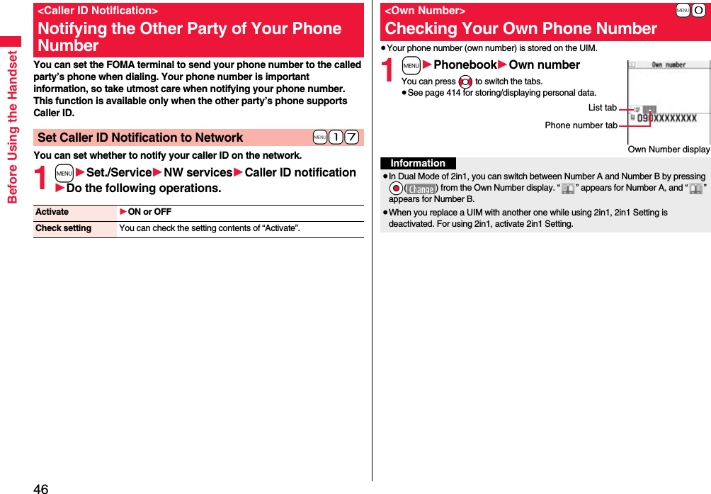 46Before Using the HandsetYou can set the FOMA terminal to send your phone number to the called party’s phone when dialing. Your phone number is important information, so take utmost care when notifying your phone number. This function is available only when the other party’s phone supports Caller ID.You can set whether to notify your caller ID on the network.1m1Set./Service1NW services1Caller ID notification1Do the following operations.&lt;Caller ID Notification&gt;Notifying the Other Party of Your Phone Number+m-1-7Set Caller ID Notification to NetworkActivate 1ON or OFFCheck setting You can check the setting contents of “Activate”.≥Your phone number (own number) is stored on the UIM.1m1Phonebook1Own numberYou can press No to switch the tabs.≥See page 414 for storing/displaying personal data.+m-0&lt;Own Number&gt;Checking Your Own Phone NumberOwn Number displayPhone number tabList tabInformation≥In Dual Mode of 2in1, you can switch between Number A and Number B by pressing *Oo( ) from the Own Number display. “ ” appears for Number A, and “ ” appears for Number B.≥When you replace a UIM with another one while using 2in1, 2in1 Setting is deactivated. For using 2in1, activate 2in1 Setting.