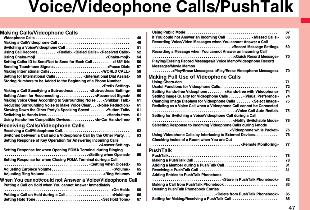 47Voice/Videophone Calls/PushTalkMaking Calls/Videophone CallsVideophone Calls . . . . . . . . . . . . . . . . . . . . . . . . . . . . . . . . . . . . . . . . . . . . . .  48Making a Call/Videophone Call . . . . . . . . . . . . . . . . . . . . . . . . . . . . . . . . . . .  48Switching a Voice/Videophone Call  . . . . . . . . . . . . . . . . . . . . . . . . . . . . . . .  51Using Call Records. . . . . . . . .  &lt;Redial&gt; &lt;Dialed Calls&gt; &lt;Received Calls&gt; 52Using Chaku-moji . . . . . . . . . . . . . . . . . . . . . . . . . . . . . . . . . . &lt;Chaku-moji&gt; 54Setting Caller ID to Send/Not to Send for Each Call . . . . . . . . .  &lt;186/184&gt; 56Sending Touch-tone Signals . . . . . . . . . . . . . . . . . . . . . . . . . . &lt;Pause Dial&gt; 57Making International Calls . . . . . . . . . . . . . . . . . . . . . . . . . &lt;WORLD CALL&gt; 58Setting for International Calls . . . . . . . . . . . . .  &lt;International Dial Assist&gt; 59Storing Numbers to be Added to the Beginning of a Phone Number . . . . . . . . . . . . . . . . . . . . . . . . . . . . . . . . . . . . . . . . . . . . . . .  &lt;Prefix Setting&gt; 60Making a Call Specifying a Sub-address . . . . . . .  &lt;Sub-address Setting&gt; 60Setting Alarm for Reconnecting . . . . . . . . . . . . . . . . . &lt;Reconnect Signal&gt; 60Making Voice Clear According to Surrounding Noise  . . . &lt;Shikkari Talk&gt; 61Reducing Surrounding Noise to Make Voice Clear . . . &lt;Noise Reduction&gt; 61Slowing Down the Other Party’s Speaking Speed  . . . . . . . &lt;Yuttari Talk&gt; 61Switching to Hands-free. . . . . . . . . . . . . . . . . . . . . . . . . . . . . .&lt;Hands-free&gt; 61Using Hands-free Compatible Devices. . . . . . . . . . . . &lt;In-Car Hands-free&gt; 61Receiving Calls/Videophone CallsReceiving a Call/Videophone Call . . . . . . . . . . . . . . . . . . . . . . . . . . . . . . . . .  62Switched between a Call and a Videophone Call by the Other Party. . . 63Setting Response of Key Operation for Answering Incoming Calls . . . . . . . . . . . . . . . . . . . . . . . . . . . . . . . . . . . . . . . . . . . . . . &lt;Answer Setting&gt; 64Setting Response for when Opening FOMA Terminal during Ringing . . . . . . . . . . . . . . . . . . . . . . . . . . . . . . . . . . . . . . . . .&lt;Setting when Opened&gt; 65Setting Response for when Closing FOMA Terminal during a Call . . . . . . . . . . . . . . . . . . . . . . . . . . . . . . . . . . . . . . . . .  &lt;Setting when Closed&gt; 65Adjusting Earpiece Volume . . . . . . . . . . . . . . . . . . . . . . . . . . . . .  &lt;Volume&gt; 65Adjusting Ring Volume  . . . . . . . . . . . . . . . . . . . . . . . . . . . . &lt;Ring Volume&gt; 66When You cannot/could not Answer a Voice/Videophone CallPutting a Call on Hold when You cannot Answer Immediately . . . . . . . . . . . . . . . . . . . . . . . . . . . . . . . . . . . . . . . . . . . . . . . . . . . . &lt;On Hold&gt; 66Putting a Call on Hold during a Call . . . . . . . . . . . . . . . . . . . . . .  &lt;Holding&gt; 66Setting Hold Tone . . . . . . . . . . . . . . . . . . . . . . . . . . . . . . . . &lt;Set Hold Tone&gt; 67Using Public Mode. . . . . . . . . . . . . . . . . . . . . . . . . . . . . . . . . . . . . . . . . . . . .  67If You could not Answer an Incoming Call . . . . . . . . . . . .  &lt;Missed Calls&gt; 68Recording Voice/Video Messages when You cannot Answer a Call. . . . . . . . . . . . . . . . . . . . . . . . . . . . . . . . . . . . . .  &lt;Record Message Setting&gt; 69Recording a Message when You cannot Answer an Incoming Call. . . . . . . . . . . . . . . . . . . . . . . . . . . . . . . . . . . . . . . .&lt;Quick Record Message&gt; 70Playing/Erasing Record Messages/a Voice Memo/Videophone Record Messages/Movie Memos. . . . . . . . . .&lt;Play/Erase Messages&gt; &lt;Play/Erase Videophone Messages&gt; 70Making Full Use of Videophone CallsUsing Chara-den  . . . . . . . . . . . . . . . . . . . . . . . . . . . . . . . . . . . . . . . . . . . . . .  71Useful Functions for Videophone Calls. . . . . . . . . . . . . . . . . . . . . . . . . . . .  72Setting Hands-free Videophone . . . . . . . . &lt;Hands-free with Videophone&gt; 74Setting Image Quality for Videophone Calls . . . . . . .  &lt;Visual Preference&gt; 74Changing Image Displays for Videophone Calls  . . . . . . .  &lt;Select Image&gt; 75Redialing as a Voice Call when a Videophone Call cannot be Connected. . . . . . . . . . . . . . . . . . . . . . . . . . . . . . . . . . . . . . . .  &lt;Voice Call Auto Redial&gt; 75Setting for Switching a Voice/Videophone Call during a Call. . . . . . . . . . . . . . . . . . . . . . . . . . . . . . . . . . . . . . . &lt;Notify Switchable Mode&gt; 76Selecting Response to Incoming Videophone Calls during i-mode. . . . . . . . . . . . . . . . . . . . . . . . . . . . . . . . . . . . . .&lt;Videophone while Packet&gt; 76Using Videophone Calls by Interfacing to External Devices . . . . . . . . . . .  76Checking inside of a Room when You are Out. . . . . . . . . . . . . . . . . . . . . . . . . . . . . . . . . . . . . . . . . . . &lt;Remote Monitoring&gt; 77PushTalkPushTalk . . . . . . . . . . . . . . . . . . . . . . . . . . . . . . . . . . . . . . . . . . . . . . . . . . . . .  78Making a PushTalk Call . . . . . . . . . . . . . . . . . . . . . . . . . . . . . . . . . . . . . . . . .  78Adding a Member during a PushTalk Call . . . . . . . . . . . . . . . . . . . . . . . . . .  81Receiving a PushTalk Call  . . . . . . . . . . . . . . . . . . . . . . . . . . . . . . . . . . . . . .  81Adding Entries to PushTalk Phonebook. . . . . . . . . . . . . . . . . . . . . . . . . . . . . . . . . . &lt;Store in PushTalk Phonebook&gt; 82Making a Call from PushTalk Phonebook . . . . . . . . . . . . . . . . . . . . . . . . . .  83Deleting PushTalk Phonebook Entries. . . . . . . . . . . . . . . . . . . . . . . . . . . . . . .&lt;Delete from PushTalk Phonebook&gt; 85Setting for Making/Receiving a PushTalk Call  . . . . . . . . . . . . . . . . . . . . . .  85