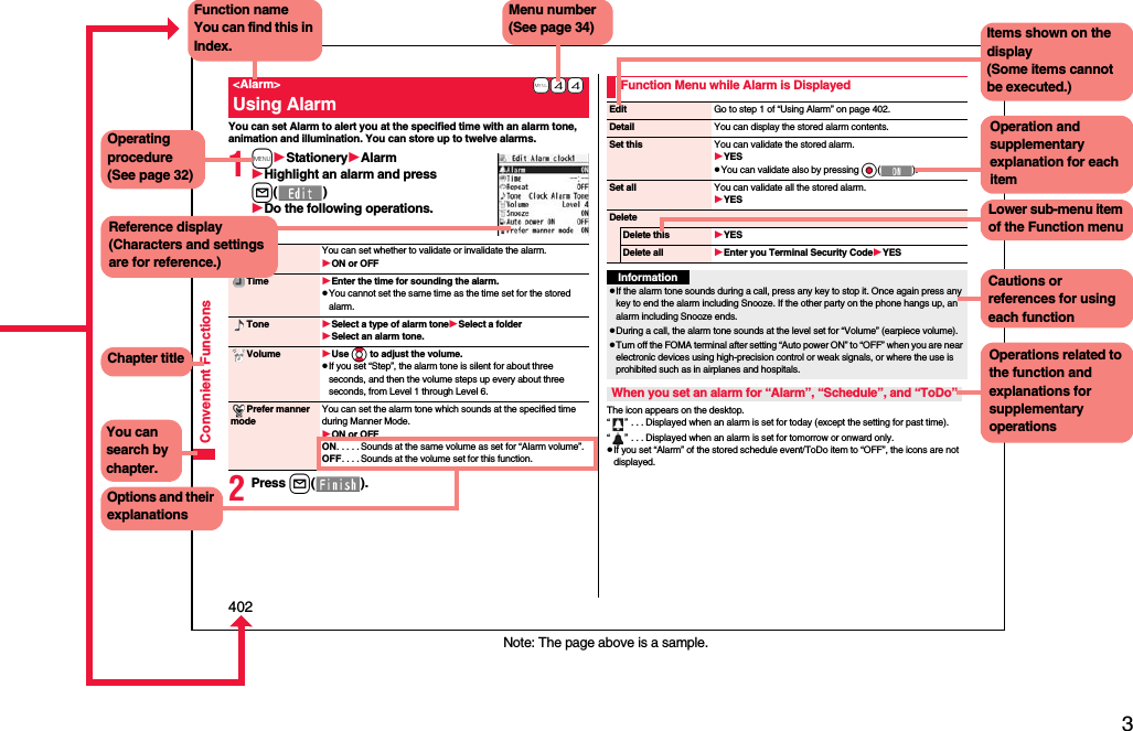 3Easy Search/Contents/Precautions402Convenient FunctionsYou can set Alarm to alert you at the specified time with an alarm tone, animation and illumination. You can store up to twelve alarms.1mStationeryAlarmHighlight an alarm and press l()Do the following operations.2Press l().+m-4-4&lt;Alarm&gt;Using AlarmAlarm You can set whether to validate or invalidate the alarm.ON or OFFTime Enter the time for sounding the alarm.pYou cannot set the same time as the time set for the stored alarm.Tone Select a type of alarm toneSelect a folderSelect an alarm tone.Volume Use Bo to adjust the volume.pIf you set “Step”, the alarm tone is silent for about three seconds, and then the volume steps up every about three seconds, from Level 1 through Level 6.Prefer manner modeYou can set the alarm tone which sounds at the specified time during Manner Mode.ON or OFFON. . . . . Sounds at the same volume as set for “Alarm volume”.OFF. . . . Sounds at the volume set for this function.The icon appears on the desktop.“” . . . Displayed when an alarm is set for today (except the setting for past time).“” . . . Displayed when an alarm is set for tomorrow or onward only.pIf you set “Alarm” of the stored schedule event/ToDo item to “OFF”, the icons are not displayed.Function Menu while Alarm is DisplayedEdit Go to step 1 of “Using Alarm” on page 402.Detail You can display the stored alarm contents.Set thisYou can validate the stored alarm.YESpYou can validate also by pressing Oo().Set all You can validate all the stored alarm.YESDeleteDelete thisYESDelete all Enter you Terminal Security CodeYESInformationpIf the alarm tone sounds during a call, press any key to stop it. Once again press any key to end the alarm including Snooze. If the other party on the phone hangs up, an alarm including Snooze ends.pDuring a call, the alarm tone sounds at the level set for “Volume” (earpiece volume).pTurn off the FOMA terminal after setting “Auto power ON” to “OFF” when you are near electronic devices using high-precision control or weak signals, or where the use is prohibited such as in airplanes and hospitals.When you set an alarm for “Alarm”, “Schedule”, and “ToDo”Note: The page above is a sample.Menu number(See page 34)Function nameYou can find this in Index.Operating procedure(See page 32)Reference display (Characters and settings are for reference.)Options and their explanationsItems shown on the display(Some items cannot be executed.)Operation and supplementary explanation for each itemOperations related to the function and explanations for supplementary operationsChapter titleYou can search by chapter.Cautions or references for using each functionLower sub-menu item of the Function menu