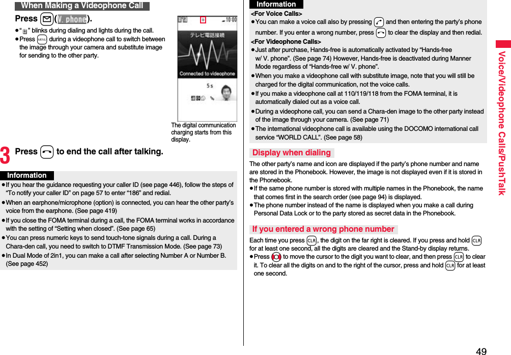 49Voice/Videophone Calls/PushTalkPress l().≥“ ” blinks during dialing and lights during the call.≥Press m during a videophone call to switch between the image through your camera and substitute image for sending to the other party.3Press h to end the call after talking.When Making a Videophone CallThe digital communication charging starts from this display.Information≥If you hear the guidance requesting your caller ID (see page 446), follow the steps of “To notify your caller ID” on page 57 to enter “186” and redial.≥When an earphone/microphone (option) is connected, you can hear the other party’s voice from the earphone. (See page 419)≥If you close the FOMA terminal during a call, the FOMA terminal works in accordance with the setting of “Setting when closed”. (See page 65)≥You can press numeric keys to send touch-tone signals during a call. During a Chara-den call, you need to switch to DTMF Transmission Mode. (See page 73)≥In Dual Mode of 2in1, you can make a call after selecting Number A or Number B. (See page 452)The other party’s name and icon are displayed if the party’s phone number and name are stored in the Phonebook. However, the image is not displayed even if it is stored in the Phonebook.≥If the same phone number is stored with multiple names in the Phonebook, the name that comes first in the search order (see page 94) is displayed.≥The phone number instead of the name is displayed when you make a call during Personal Data Lock or to the party stored as secret data in the Phonebook.Each time you press r, the digit on the far right is cleared. If you press and hold r for at least one second, all the digits are cleared and the Stand-by display returns.≥Press No to move the cursor to the digit you want to clear, and then press r to clear it. To clear all the digits on and to the right of the cursor, press and hold r for at least one second.&lt;For Voice Calls&gt;≥You can make a voice call also by pressing -d and then entering the party’s phone number. If you enter a wrong number, press -h to clear the display and then redial.&lt;For Videophone Calls&gt;≥Just after purchase, Hands-free is automatically activated by “Hands-free w/ V. phone”. (See page 74) However, Hands-free is deactivated during Manner Mode regardless of “Hands-free w/ V. phone”.≥When you make a videophone call with substitute image, note that you will still be charged for the digital communication, not the voice calls.≥If you make a videophone call at 110/119/118 from the FOMA terminal, it is automatically dialed out as a voice call.≥During a videophone call, you can send a Chara-den image to the other party instead of the image through your camera. (See page 71)≥The international videophone call is available using the DOCOMO international call service “WORLD CALL”. (See page 58)Display when dialingIf you entered a wrong phone numberInformation