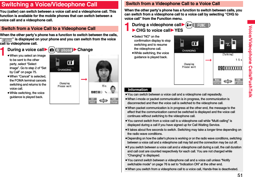 51Voice/Videophone Calls/PushTalkYou (caller) can switch between a voice call and a videophone call. This function is available for the mobile phones that can switch between a voice call and a videophone call.When the other party’s phone has a function to switch between the calls, “ ” is displayed on your phone and you can switch from the voice call to videophone call.1During a voice call1c()1Change≥When you select an image to be sent to the other party, select “Select image”. Go to step 2 of “Set by Call” on page 75.≥When “Cancel” is selected, the FOMA terminal cancels switching and returns to the voice call.≥While switching, the voice guidance is played back.Switching a Voice/Videophone CallSwitch from a Voice Call to a Videophone CallWhen the other party’s phone has a function to switch between calls, you can switch from a videophone call to a voice call by selecting “CHG to voice call” from the Function menu.1During a videophone call1i()1CHG to voice call1YES≥Select “NO” on the confirmation display to stop switching and to resume the videophone call.≥While switching, the voice guidance is played back.Switch from a Videophone Call to a Voice CallInformation≥You can switch between a voice call and a videophone call repeatedly.≥When i-mode or packet communication is in progress, the communication is disconnected and then the voice call is switched to the videophone call.≥When packet communication is in progress at the other end, the message to the effect that the communication cannot be switched is displayed and the voice call continues without switching to the videophone call.≥You cannot switch from a voice call to a videophone call while “Multi calling” is displayed during a call if you have signed up for Call Waiting Service.≥It takes about five seconds to switch. Switching may take a longer time depending on the radio wave conditions.≥Depending on how the caller’s phone is working or on the radio wave conditions, switching between a voice call and a videophone call may fail and the connection may be cut off.≥If you switch between a voice call and a videophone call during a call, the call duration and call cost are counted respectively for each call. You are not charged while “Changing” is displayed.≥You cannot switch between a videophone call and a voice call unless “Notify switchable mode” on page 76 is set to “Indication ON” at the other end.≥When you switch from a videophone call to a voice call, Hands-free is deactivated.