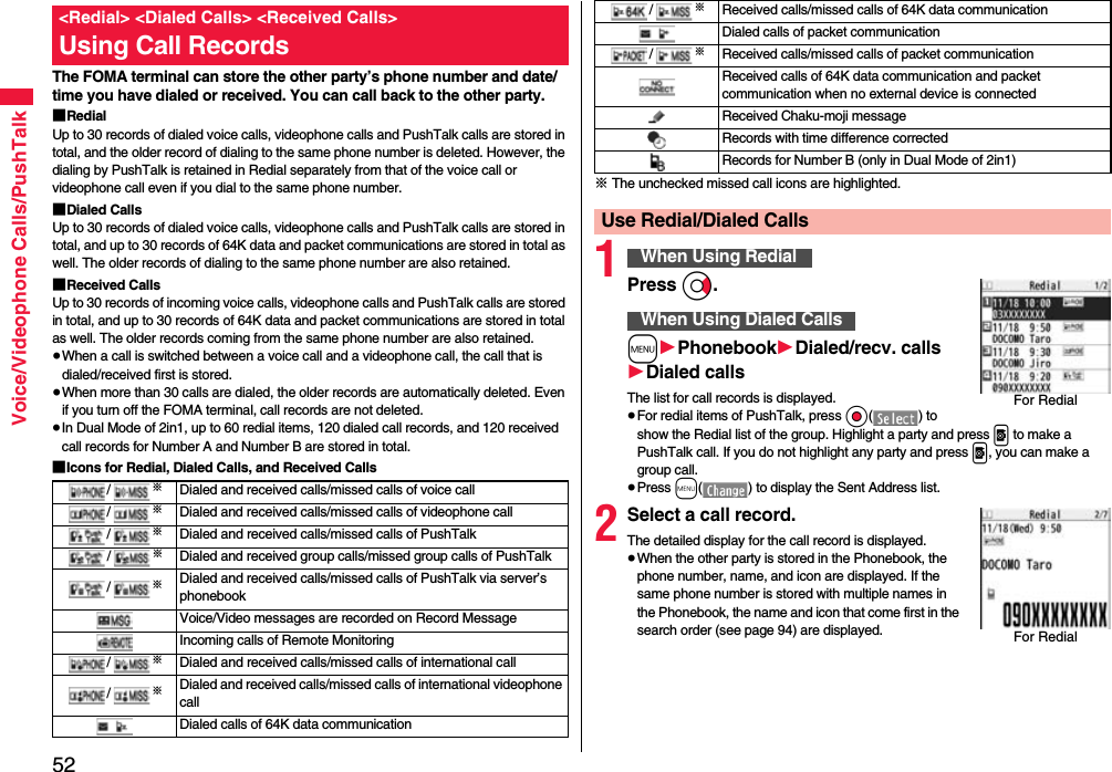 52Voice/Videophone Calls/PushTalkThe FOMA terminal can store the other party’s phone number and date/time you have dialed or received. You can call back to the other party.■RedialUp to 30 records of dialed voice calls, videophone calls and PushTalk calls are stored in total, and the older record of dialing to the same phone number is deleted. However, the dialing by PushTalk is retained in Redial separately from that of the voice call or videophone call even if you dial to the same phone number.■Dialed CallsUp to 30 records of dialed voice calls, videophone calls and PushTalk calls are stored in total, and up to 30 records of 64K data and packet communications are stored in total as well. The older records of dialing to the same phone number are also retained.■Received CallsUp to 30 records of incoming voice calls, videophone calls and PushTalk calls are stored in total, and up to 30 records of 64K data and packet communications are stored in total as well. The older records coming from the same phone number are also retained.≥When a call is switched between a voice call and a videophone call, the call that is dialed/received first is stored.≥When more than 30 calls are dialed, the older records are automatically deleted. Even if you turn off the FOMA terminal, call records are not deleted.≥In Dual Mode of 2in1, up to 60 redial items, 120 dialed call records, and 120 received call records for Number A and Number B are stored in total.■Icons for Redial, Dialed Calls, and Received Calls&lt;Redial&gt; &lt;Dialed Calls&gt; &lt;Received Calls&gt;Using Call Records/※Dialed and received calls/missed calls of voice call/※Dialed and received calls/missed calls of videophone call/※Dialed and received calls/missed calls of PushTalk/※Dialed and received group calls/missed group calls of PushTalk /※Dialed and received calls/missed calls of PushTalk via server’s phonebookVoice/Video messages are recorded on Record MessageIncoming calls of Remote Monitoring/※Dialed and received calls/missed calls of international call/※Dialed and received calls/missed calls of international videophone callDialed calls of 64K data communication※ The unchecked missed call icons are highlighted.1Press Vo.m1Phonebook1Dialed/recv. calls1Dialed callsThe list for call records is displayed.≥For redial items of PushTalk, press Oo() to show the Redial list of the group. Highlight a party and press p to make a PushTalk call. If you do not highlight any party and press p, you can make a group call.≥Press m( ) to display the Sent Address list.2Select a call record.The detailed display for the call record is displayed.≥When the other party is stored in the Phonebook, the phone number, name, and icon are displayed. If the same phone number is stored with multiple names in the Phonebook, the name and icon that come first in the search order (see page 94) are displayed./※Received calls/missed calls of 64K data communicationDialed calls of packet communication/※Received calls/missed calls of packet communicationReceived calls of 64K data communication and packet communication when no external device is connectedReceived Chaku-moji messageRecords with time difference correctedRecords for Number B (only in Dual Mode of 2in1)Use Redial/Dialed CallsWhen Using RedialWhen Using Dialed CallsFor RedialFor Redial