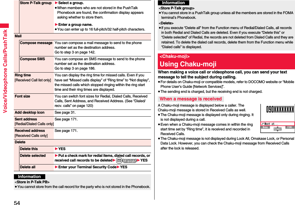 54Voice/Videophone Calls/PushTalkStore P-Talk group 1Select a group.≥When members who are not stored in the PushTalk Phonebook are found, the confirmation display appears asking whether to store them.1Enter a group name.≥You can enter up to 16 full-pitch/32 half-pitch characters.MailCompose message You can compose a mail message to send to the phone number set as the destination address.Go to step 3 on page 142.Compose SMS You can compose an SMS message to send to the phone number set as the destination address.Go to step 3 on page 186.Ring time[Received Call list only]You can display the ring time for missed calls. Even if you have set “Missed calls display” of “Ring time” to “Not display”, the missed calls which stopped ringing within the ring start time and their ring times are displayed.Font size You can switch font sizes for Redial, Dialed Calls, Received Calls, Sent Address, and Received Address. (See “Dialed/recv. calls” on page 120)Add desktop icon See page 31.Sent address[Redial/Dialed Calls only]See page 171.Received address[Received Calls only]See page 171.DeleteDelete this 1YESDelete selected 1Put a check mark for redial items, dialed call records, or received call records to be deleted1l()1YESDelete all 1Enter your Terminal Security Code1YESInformation&lt;Store in P-Talk PB&gt;≥You cannot store from the call record for the party who is not stored in the Phonebook.When making a voice call or videophone call, you can send your text message to tell the subject during calling.≥For details on Chaku-moji or compatible models, refer to DOCOMO website or “Mobile Phone User’s Guide [Network Services]”.≥The sending end is charged, but the receiving end is not charged.A Chaku-moji message is displayed below a caller. The Chaku-moji message is stored in Received Calls as well.≥The Chaku-moji message is displayed only during ringing. It is not displayed during a call.≥Even when a Chaku-moji message comes in within the ring start time set by “Ring time”, it is received and recorded in Received Calls.≥The Chaku-moji message is not displayed during Lock All, Omakase Lock, or Personal Data Lock. However, you can check the Chaku-moji message from Received Calls after the lock is released.&lt;Store P-Talk group&gt;≥You cannot store in a PushTalk group unless all the members are stored in the FOMA terminal’s Phonebook.&lt;Delete&gt;≥If you execute “Delete all” from the Function menu of Redial/Dialed Calls, all records in both Redial and Dialed Calls are deleted. Even if you execute “Delete this” or “Delete selected” of Redial, the records are not deleted from Dialed Calls and they are retained. To delete the dialed call records, delete them from the Function menu while “Dialed calls” is displayed.&lt;Chaku-moji&gt;Using Chaku-mojiWhen a message is receivedInformation