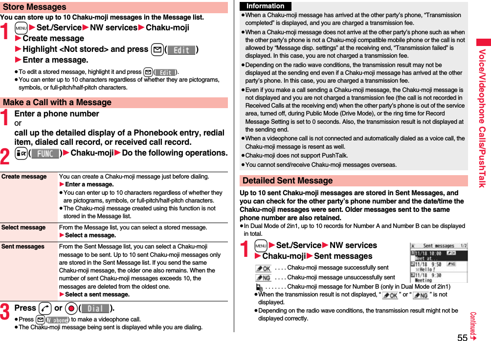 55Voice/Videophone Calls/PushTalkYou can store up to 10 Chaku-moji messages in the Message list.1m1Set./Service1NW services1Chaku-moji1Create message1Highlight &lt;Not stored&gt; and press l()1Enter a message.≥To edit a stored message, highlight it and press l().≥You can enter up to 10 characters regardless of whether they are pictograms, symbols, or full-pitch/half-pitch characters.1Enter a phone numberorcall up the detailed display of a Phonebook entry, redial item, dialed call record, or received call record.2i()1Chaku-moji1Do the following operations.3Press d or Oo().≥Press l( ) to make a videophone call.≥The Chaku-moji message being sent is displayed while you are dialing.Store MessagesMake a Call with a MessageCreate message You can create a Chaku-moji message just before dialing.1Enter a message.≥You can enter up to 10 characters regardless of whether they are pictograms, symbols, or full-pitch/half-pitch characters.≥The Chaku-moji message created using this function is not stored in the Message list.Select message From the Message list, you can select a stored message.1Select a message.Sent messages From the Sent Message list, you can select a Chaku-moji message to be sent. Up to 10 sent Chaku-moji messages only are stored in the Sent Message list. If you send the same Chaku-moji message, the older one also remains. When the number of sent Chaku-moji messages exceeds 10, the messages are deleted from the oldest one.1Select a sent message.Up to 10 sent Chaku-moji messages are stored in Sent Messages, and you can check for the other party’s phone number and the date/time the Chaku-moji messages were sent. Older messages sent to the same phone number are also retained.≥In Dual Mode of 2in1, up to 10 records for Number A and Number B can be displayed in total.1m1Set./Service1NW services1Chaku-moji1Sent messages . . . . Chaku-moji message successfully sent . . . . Chaku-moji message unsuccessfully sent. . . . . . . Chaku-moji message for Number B (only in Dual Mode of 2in1)≥When the transmission result is not displayed, “ ” or “ ” is not displayed.≥Depending on the radio wave conditions, the transmission result might not be displayed correctly.Information≥When a Chaku-moji message has arrived at the other party’s phone, “Transmission completed” is displayed, and you are charged a transmission fee. ≥When a Chaku-moji message does not arrive at the other party’s phone such as when the other party’s phone is not a Chaku-moji compatible mobile phone or the call is not allowed by “Message disp. settings” at the receiving end, “Transmission failed” is displayed. In this case, you are not charged a transmission fee.≥Depending on the radio wave conditions, the transmission result may not be displayed at the sending end even if a Chaku-moji message has arrived at the other party’s phone. In this case, you are charged a transmission fee.≥Even if you make a call sending a Chaku-moji message, the Chaku-moji message is not displayed and you are not charged a transmission fee (the call is not recorded in Received Calls at the receiving end) when the other party’s phone is out of the service area, turned off, during Public Mode (Drive Mode), or the ring time for Record Message Setting is set to 0 seconds. Also, the transmission result is not displayed at the sending end.≥When a videophone call is not connected and automatically dialed as a voice call, the Chaku-moji message is resent as well.≥Chaku-moji does not support PushTalk.≥You cannot send/receive Chaku-moji messages overseas.Detailed Sent Message