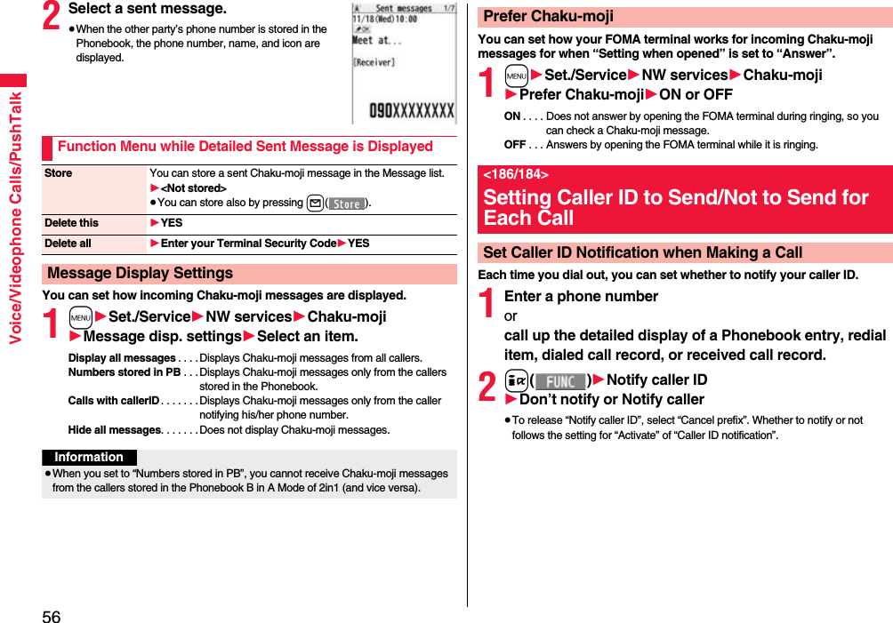 56Voice/Videophone Calls/PushTalk2Select a sent message.≥When the other party’s phone number is stored in the Phonebook, the phone number, name, and icon are displayed.You can set how incoming Chaku-moji messages are displayed.1m1Set./Service1NW services1Chaku-moji1Message disp. settings1Select an item.Display all messages . . . . Displays Chaku-moji messages from all callers.Numbers stored in PB . . .Displays Chaku-moji messages only from the callers stored in the Phonebook.Calls with callerID. . . . . . .Displays Chaku-moji messages only from the caller notifying his/her phone number.Hide all messages. . . . . . .Does not display Chaku-moji messages.Function Menu while Detailed Sent Message is DisplayedStore You can store a sent Chaku-moji message in the Message list.1&lt;Not stored&gt;≥You can store also by pressing l().Delete this 1YESDelete all 1Enter your Terminal Security Code1YESMessage Display SettingsInformation≥When you set to “Numbers stored in PB”, you cannot receive Chaku-moji messages from the callers stored in the Phonebook B in A Mode of 2in1 (and vice versa).You can set how your FOMA terminal works for incoming Chaku-moji messages for when “Setting when opened” is set to “Answer”.1m1Set./Service1NW services1Chaku-moji1Prefer Chaku-moji1ON or OFFON . . . . Does not answer by opening the FOMA terminal during ringing, so you can check a Chaku-moji message.OFF . . . Answers by opening the FOMA terminal while it is ringing.Each time you dial out, you can set whether to notify your caller ID.1Enter a phone numberorcall up the detailed display of a Phonebook entry, redial item, dialed call record, or received call record.2i()1Notify caller ID1Don’t notify or Notify caller≥To release “Notify caller ID”, select “Cancel prefix”. Whether to notify or not follows the setting for “Activate” of “Caller ID notification”.Prefer Chaku-moji&lt;186/184&gt;Setting Caller ID to Send/Not to Send for Each CallSet Caller ID Notification when Making a Call