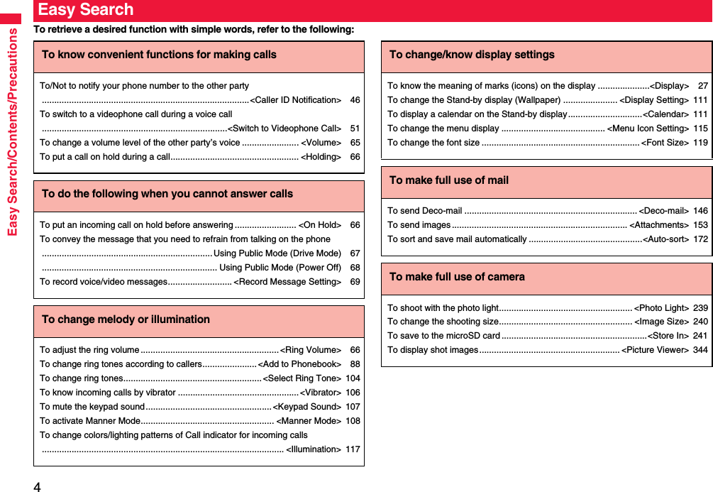 4Easy Search/Contents/PrecautionsTo retrieve a desired function with simple words, refer to the following:Easy SearchTo know convenient functions for making callsTo/Not to notify your phone number to the other party....................................................................................&lt;Caller ID Notification&gt; 46To switch to a videophone call during a voice call...........................................................................&lt;Switch to Videophone Call&gt; 51To change a volume level of the other party’s voice ....................... &lt;Volume&gt; 65To put a call on hold during a call.................................................... &lt;Holding&gt; 66To do the following when you cannot answer callsTo put an incoming call on hold before answering ......................... &lt;On Hold&gt; 66To convey the message that you need to refrain from talking on the phone..................................................................... Using Public Mode (Drive Mode) 67....................................................................... Using Public Mode (Power Off) 68To record voice/video messages.......................... &lt;Record Message Setting&gt; 69To change melody or illuminationTo adjust the ring volume........................................................&lt;Ring Volume&gt; 66To change ring tones according to callers......................&lt;Add to Phonebook&gt; 88To change ring tones........................................................&lt;Select Ring Tone&gt; 104To know incoming calls by vibrator .................................................&lt;Vibrator&gt; 106To mute the keypad sound...................................................&lt;Keypad Sound&gt; 107To activate Manner Mode...................................................... &lt;Manner Mode&gt; 108To change colors/lighting patterns of Call indicator for incoming calls.................................................................................................. &lt;Illumination&gt; 117To change/know display settingsTo know the meaning of marks (icons) on the display .....................&lt;Display&gt; 27To change the Stand-by display (Wallpaper) ...................... &lt;Display Setting&gt; 111To display a calendar on the Stand-by display..............................&lt;Calendar&gt; 111To change the menu display .......................................... &lt;Menu Icon Setting&gt; 115To change the font size ................................................................ &lt;Font Size&gt; 119To make full use of mailTo send Deco-mail ...................................................................... &lt;Deco-mail&gt; 146To send images ....................................................................... &lt;Attachments&gt; 153To sort and save mail automatically ..............................................&lt;Auto-sort&gt; 172To make full use of cameraTo shoot with the photo light...................................................... &lt;Photo Light&gt; 239To change the shooting size...................................................... &lt;Image Size&gt; 240To save to the microSD card ...........................................................&lt;Store In&gt; 241To display shot images......................................................... &lt;Picture Viewer&gt; 344