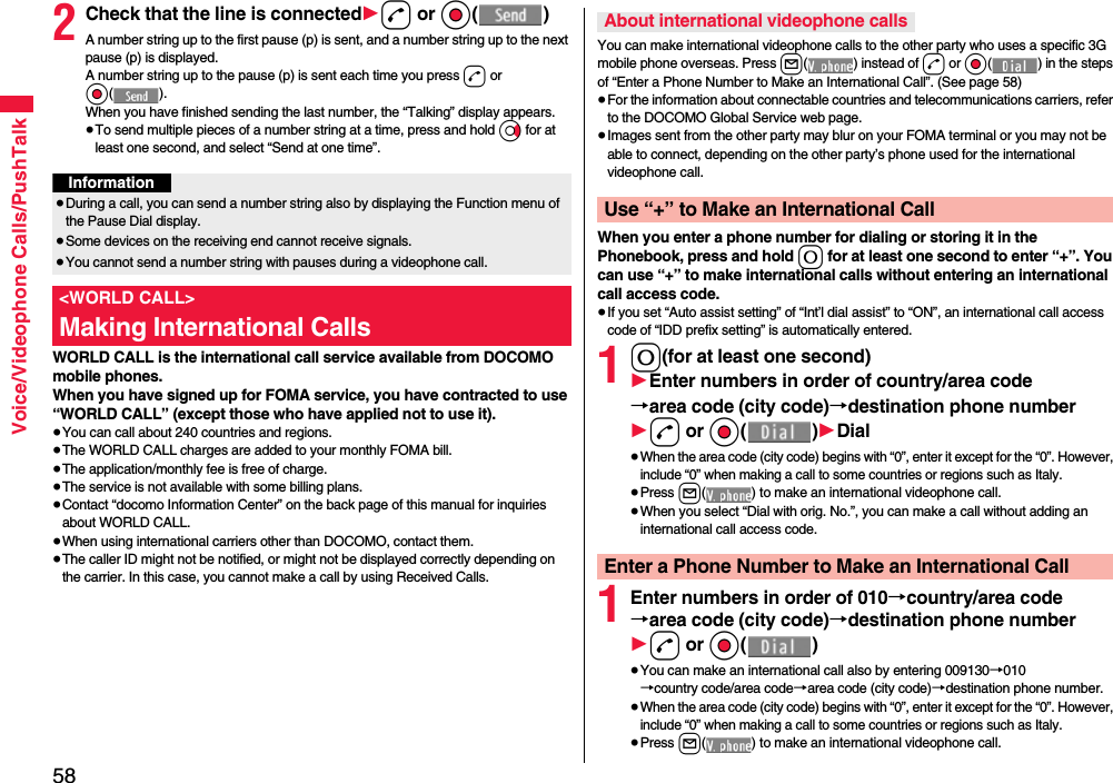 58Voice/Videophone Calls/PushTalk2Check that the line is connected1d or Oo()A number string up to the first pause (p) is sent, and a number string up to the next pause (p) is displayed.A number string up to the pause (p) is sent each time you press d or Oo().When you have finished sending the last number, the “Talking” display appears.≥To send multiple pieces of a number string at a time, press and hold Vo for at least one second, and select “Send at one time”.WORLD CALL is the international call service available from DOCOMO mobile phones.When you have signed up for FOMA service, you have contracted to use “WORLD CALL” (except those who have applied not to use it).≥You can call about 240 countries and regions.≥The WORLD CALL charges are added to your monthly FOMA bill.≥The application/monthly fee is free of charge.≥The service is not available with some billing plans.≥Contact “docomo Information Center” on the back page of this manual for inquiries about WORLD CALL.≥When using international carriers other than DOCOMO, contact them.≥The caller ID might not be notified, or might not be displayed correctly depending on the carrier. In this case, you cannot make a call by using Received Calls.Information≥During a call, you can send a number string also by displaying the Function menu of the Pause Dial display.≥Some devices on the receiving end cannot receive signals.≥You cannot send a number string with pauses during a videophone call.&lt;WORLD CALL&gt;Making International CallsYou can make international videophone calls to the other party who uses a specific 3G mobile phone overseas. Press l( ) instead of d or Oo( ) in the steps of “Enter a Phone Number to Make an International Call”. (See page 58)≥For the information about connectable countries and telecommunications carriers, refer to the DOCOMO Global Service web page.≥Images sent from the other party may blur on your FOMA terminal or you may not be able to connect, depending on the other party’s phone used for the international videophone call.When you enter a phone number for dialing or storing it in the Phonebook, press and hold 0 for at least one second to enter “+”. You can use “+” to make international calls without entering an international call access code.≥If you set “Auto assist setting” of “Int’l dial assist” to “ON”, an international call access code of “IDD prefix setting” is automatically entered.10(for at least one second)1Enter numbers in order of country/area code→area code (city code)→destination phone number1d or Oo()1Dial≥When the area code (city code) begins with “0”, enter it except for the “0”. However, include “0” when making a call to some countries or regions such as Italy.≥Press l( ) to make an international videophone call.≥When you select “Dial with orig. No.”, you can make a call without adding an international call access code.1Enter numbers in order of 010→country/area code→area code (city code)→destination phone number1d or Oo()≥You can make an international call also by entering 009130→010→country code/area code→area code (city code)→destination phone number.≥When the area code (city code) begins with “0”, enter it except for the “0”. However, include “0” when making a call to some countries or regions such as Italy.≥Press l( ) to make an international videophone call.About international videophone callsUse “+” to Make an International CallEnter a Phone Number to Make an International Call