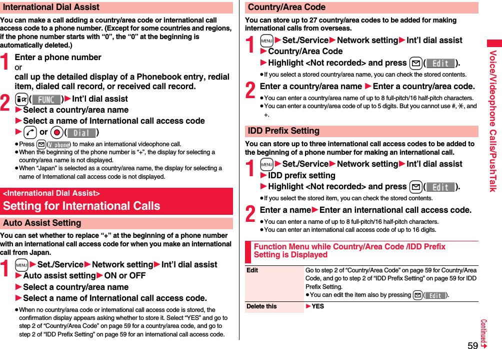 59Voice/Videophone Calls/PushTalkYou can make a call adding a country/area code or international call access code to a phone number. (Except for some countries and regions, if the phone number starts with “0”, the “0” at the beginning is automatically deleted.)1Enter a phone numberorcall up the detailed display of a Phonebook entry, redial item, dialed call record, or received call record.2i()1Int’l dial assist1Select a country/area name1Select a name of International call access code1d or Oo()≥Press l( ) to make an international videophone call.≥When the beginning of the phone number is “+”, the display for selecting a country/area name is not displayed.≥When “Japan” is selected as a country/area name, the display for selecting a name of International call access code is not displayed.You can set whether to replace “+” at the beginning of a phone number with an international call access code for when you make an international call from Japan. 1m1Set./Service1Network setting1Int’l dial assist1Auto assist setting1ON or OFF1Select a country/area name1Select a name of International call access code.≥When no country/area code or international call access code is stored, the confirmation display appears asking whether to store it. Select “YES” and go to step 2 of “Country/Area Code” on page 59 for a country/area code, and go to step 2 of “IDD Prefix Setting” on page 59 for an international call access code.International Dial Assist&lt;International Dial Assist&gt;Setting for International CallsAuto Assist SettingYou can store up to 27 country/area codes to be added for making international calls from overseas.1m1Set./Service1Network setting1Int’l dial assist1Country/Area Code1Highlight &lt;Not recorded&gt; and press l().≥If you select a stored country/area name, you can check the stored contents.2Enter a country/area name 1Enter a country/area code.≥You can enter a country/area name of up to 8 full-pitch/16 half-pitch characters.≥You can enter a country/area code of up to 5 digits. But you cannot use #, :, and +.You can store up to three international call access codes to be added to the beginning of a phone number for making an international call.1m1Set./Service1Network setting1Int’l dial assist1IDD prefix setting1Highlight &lt;Not recorded&gt; and press l().≥If you select the stored item, you can check the stored contents.2Enter a name1Enter an international call access code.≥You can enter a name of up to 8 full-pitch/16 half-pitch characters.≥You can enter an international call access code of up to 16 digits.Country/Area CodeIDD Prefix SettingFunction Menu while Country/Area Code /IDD Prefix Setting is DisplayedEdit Go to step 2 of “Country/Area Code” on page 59 for Country/Area Code, and go to step 2 of “IDD Prefix Setting” on page 59 for IDD Prefix Setting.≥You can edit the item also by pressing l().Delete this 1YES
