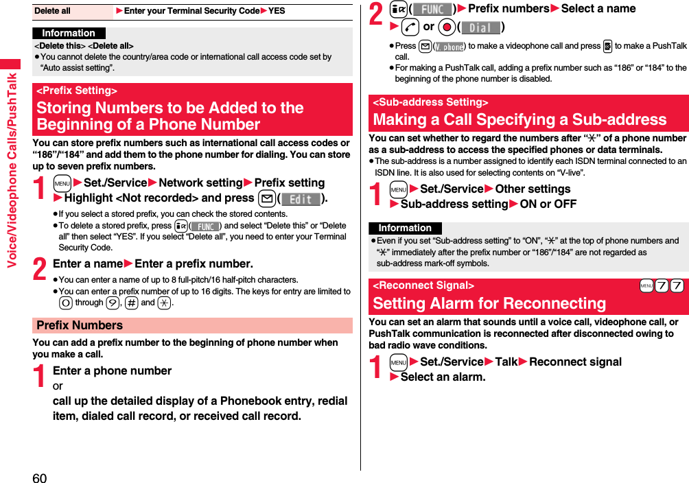 60Voice/Videophone Calls/PushTalkYou can store prefix numbers such as international call access codes or “186”/“184” and add them to the phone number for dialing. You can store up to seven prefix numbers.1m1Set./Service1Network setting1Prefix setting1Highlight &lt;Not recorded&gt; and press l().≥If you select a stored prefix, you can check the stored contents.≥To delete a stored prefix, press i( ) and select “Delete this” or “Delete all” then select “YES”. If you select “Delete all”, you need to enter your Terminal Security Code.2Enter a name1Enter a prefix number.≥You can enter a name of up to 8 full-pitch/16 half-pitch characters.≥You can enter a prefix number of up to 16 digits. The keys for entry are limited to 0 through 9, s and a.You can add a prefix number to the beginning of phone number when you make a call.1Enter a phone numberorcall up the detailed display of a Phonebook entry, redial item, dialed call record, or received call record.Delete all 1Enter your Terminal Security Code1YESInformation&lt;Delete this&gt; &lt;Delete all&gt;≥You cannot delete the country/area code or international call access code set by “Auto assist setting”.&lt;Prefix Setting&gt;Storing Numbers to be Added to the Beginning of a Phone NumberPrefix Numbers2i()1Prefix numbers1Select a name1d or Oo()≥Press l( ) to make a videophone call and press p to make a PushTalk call.≥For making a PushTalk call, adding a prefix number such as “186” or “184” to the beginning of the phone number is disabled.You can set whether to regard the numbers after “:” of a phone number as a sub-address to access the specified phones or data terminals.≥The sub-address is a number assigned to identify each ISDN terminal connected to an ISDN line. It is also used for selecting contents on “V-live”.1m1Set./Service1Other settings1Sub-address setting1ON or OFFYou can set an alarm that sounds until a voice call, videophone call, or PushTalk communication is reconnected after disconnected owing to bad radio wave conditions.1m1Set./Service1Talk1Reconnect signal1Select an alarm.&lt;Sub-address Setting&gt;Making a Call Specifying a Sub-addressInformation≥Even if you set “Sub-address setting” to “ON”, “:” at the top of phone numbers and “:” immediately after the prefix number or “186”/“184” are not regarded as sub-address mark-off symbols.+m-7-7&lt;Reconnect Signal&gt;Setting Alarm for Reconnecting