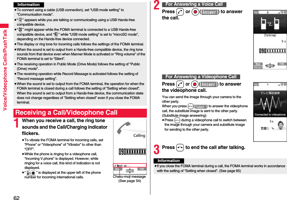 62Voice/Videophone Calls/PushTalk1When you receive a call, the ring tone sounds and the Call/Charging indicator flickers.≥To vibrate the FOMA terminal for incoming calls, set “Phone” or “Videophone” of “Vibrator” to other than “OFF”.≥While the phone is ringing for a videophone call, “Incoming V.phone” is displayed. However, while ringing for a voice call, this kind of indication is not displayed.≥“ ” is displayed at the upper left of the phone number for incoming international calls.Information≥To connect using a cable (USB connection), set “USB mode setting” to “Communication mode”.≥“ ” appears while you are talking or communicating using a USB Hands-free compatible device.≥“ ” might appear while the FOMA terminal is connected to a USB Hands-free compatible device, and “ ” while “USB mode setting” is set to “microSD mode”, depending on the Hands-free device connected.≥The display or ring tone for incoming calls follows the settings of the FOMA terminal.≥When the sound is set to output from a Hands-free compatible device, the ring tone sounds from that device even when Manner Mode is activated or “Ring volume” of the FOMA terminal is set to “Silent”.≥The receiving operation in Public Mode (Drive Mode) follows the setting of “Public (Drive) mode”.≥The receiving operation while Record Message is activated follows the setting of “Record message setting”.≥When the sound is set to output from the FOMA terminal, the operation for when the FOMA terminal is closed during a call follows the setting of “Setting when closed”. When the sound is set to output from a Hands-free device, the communication state does not change regardless of “Setting when closed” even if you close the FOMA terminal.Receiving a Call/Videophone CallChaku-moji message (See page 54)2Press d or Oo( ) to answer the call.Press d or Oo() to answer the videophone call.You can send the image through your camera to the other party.When you press m( ) to answer the videophone call, the substitute image is sent to the other party. (Substitute image answering)≥Press m during a videophone call to switch between the image through your camera and substitute image for sending to the other party.3Press h to end the call after talking.For Answering a Voice CallFor Answering a Videophone CallInformation≥If you close the FOMA terminal during a call, the FOMA terminal works in accordance with the setting of “Setting when closed”. (See page 65)