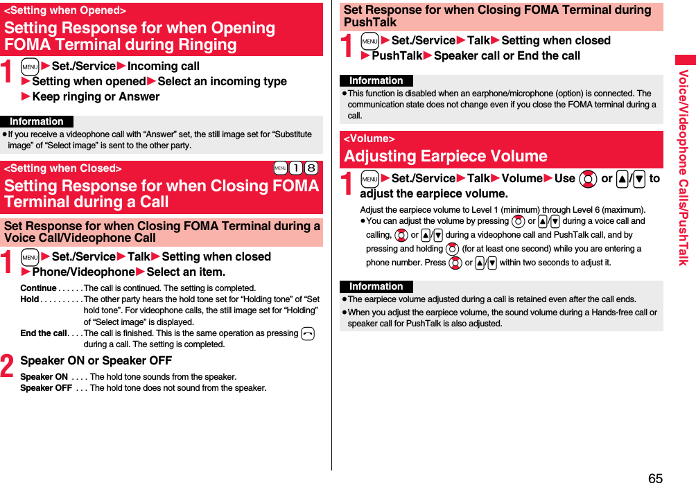 65Voice/Videophone Calls/PushTalk1m1Set./Service1Incoming call1Setting when opened1Select an incoming type1Keep ringing or Answer1m1Set./Service1Talk1Setting when closed1Phone/Videophone1Select an item.Continue . . . . . .The call is continued. The setting is completed.Hold . . . . . . . . . .The other party hears the hold tone set for “Holding tone” of “Set hold tone”. For videophone calls, the still image set for “Holding” of “Select image” is displayed.End the call. . . . The call is finished. This is the same operation as pressing h during a call. The setting is completed.2Speaker ON or Speaker OFFSpeaker ON  . . . . The hold tone sounds from the speaker.Speaker OFF  . . . The hold tone does not sound from the speaker.&lt;Setting when Opened&gt;Setting Response for when Opening FOMA Terminal during RingingInformation≥If you receive a videophone call with “Answer” set, the still image set for “Substitute image” of “Select image” is sent to the other party.+m-1-8&lt;Setting when Closed&gt;Setting Response for when Closing FOMA Terminal during a CallSet Response for when Closing FOMA Terminal during a Voice Call/Videophone Call1m1Set./Service1Talk1Setting when closed1PushTalk1Speaker call or End the call1m1Set./Service1Talk1Volume1Use Bo or &lt;/&gt; to adjust the earpiece volume.Adjust the earpiece volume to Level 1 (minimum) through Level 6 (maximum).≥You can adjust the volume by pressing Zo or &lt;/&gt; during a voice call and calling, Bo or &lt;/&gt; during a videophone call and PushTalk call, and by pressing and holding Zo (for at least one second) while you are entering a phone number. Press Bo or &lt;/&gt; within two seconds to adjust it.Set Response for when Closing FOMA Terminal during PushTalkInformation≥This function is disabled when an earphone/microphone (option) is connected. The communication state does not change even if you close the FOMA terminal during a call.&lt;Volume&gt;Adjusting Earpiece VolumeInformation≥The earpiece volume adjusted during a call is retained even after the call ends.≥When you adjust the earpiece volume, the sound volume during a Hands-free call or speaker call for PushTalk is also adjusted.