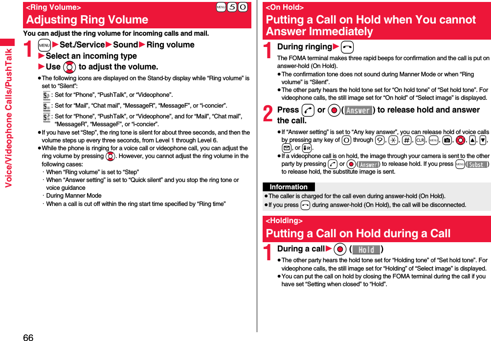 66Voice/Videophone Calls/PushTalkYou can adjust the ring volume for incoming calls and mail.1m1Set./Service1Sound1Ring volume1Select an incoming type1Use Bo to adjust the volume.≥The following icons are displayed on the Stand-by display while “Ring volume” is set to “Silent”:: Set for “Phone”, “PushTalk”, or “Videophone”.: Set for “Mail”, “Chat mail”, “MessageR”, “MessageF”, or “i-concier”.: Set for “Phone”, “PushTalk”, or “Videophone”, and for “Mail”, “Chat mail”, “MessageR”, “MessageF”, or “i-concier”.≥If you have set “Step”, the ring tone is silent for about three seconds, and then the volume steps up every three seconds, from Level 1 through Level 6.≥While the phone is ringing for a voice call or videophone call, you can adjust the ring volume by pressing Bo. However, you cannot adjust the ring volume in the following cases:・When “Ring volume” is set to “Step”・When “Answer setting” is set to “Quick silent” and you stop the ring tone or voice guidance・During Manner Mode・When a call is cut off within the ring start time specified by “Ring time”+m-5-0&lt;Ring Volume&gt;Adjusting Ring Volume1During ringing1hThe FOMA terminal makes three rapid beeps for confirmation and the call is put on answer-hold (On Hold).≥The confirmation tone does not sound during Manner Mode or when “Ring volume” is “Silent”.≥The other party hears the hold tone set for “On hold tone” of “Set hold tone”. For videophone calls, the still image set for “On hold” of “Select image” is displayed.2Press d or Oo( ) to release hold and answer the call.≥If “Answer setting” is set to “Any key answer”, you can release hold of voice calls by pressing any key of 0 through 9, a, s, r, m, c, Mo, &lt;, &gt;, l, or i.≥If a videophone call is on hold, the image through your camera is sent to the other party by pressing d or Oo( ) to release hold. If you press m() to release hold, the substitute image is sent.1During a call1Oo ()≥The other party hears the hold tone set for “Holding tone” of “Set hold tone”. For videophone calls, the still image set for “Holding” of “Select image” is displayed.≥You can put the call on hold by closing the FOMA terminal during the call if you have set “Setting when closed” to “Hold”.&lt;On Hold&gt;Putting a Call on Hold when You cannot Answer ImmediatelyInformation≥The caller is charged for the call even during answer-hold (On Hold).≥If you press -h during answer-hold (On Hold), the call will be disconnected.&lt;Holding&gt;Putting a Call on Hold during a Call 