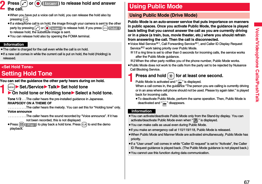 67Voice/Videophone Calls/PushTalk2Press d or Oo( ) to release hold and answer the call.≥When you have put a voice call on hold, you can release the hold also by pressing r.≥If a videophone call is on hold, the image through your camera is sent to the other party by pressing d or Oo( ) to release hold. If you press m() to release hold, the substitute image is sent.≥You can release hold also by opening the FOMA terminal.You can set the guidance the other party hears during on hold.1m1Set./Service1Talk1Set hold tone1On hold tone or Holding tone1Select a hold tone.Tone 1/2. . .The caller hears the pre-installed guidance in Japanese.RHAPSODY ON A THEME OF . . . . . . . . . . .The caller hears the melody. You can set this for “Holding tone” only.Voice announce . . . . . . . . . . .The caller hears the sound recorded by “Voice announce”. If it has not been recorded, this is not displayed.≥Press l( ) to play back a hold tone. Press r to end the demo playback.Information≥The caller is charged for the call even while the call is on hold.≥If a new call comes in while the current call is put on hold, the hold (Holding) is released.&lt;Set Hold Tone&gt;Setting Hold TonePublic Mode is an auto-answer service that puts importance on manners in public spaces. Once you activate Public Mode, the guidance is played back telling that you cannot answer the call as you are currently driving or in a place (a train, bus, movie theater, etc.) where you should refrain from answering the call. Then the call is disconnected.≥Voice Mail Service※1, Call Forwarding Service※1, and Caller ID Display Request Service※2 work taking priority over Public Mode.※1If a ring time is set to other than 0 seconds for incoming calls, the service works after the Public Mode guidance.※2When the other party notifies you of the phone number, Public Mode works.≥Public Mode does not work to the calls from the party set to be rejected by Nuisance Call Blocking Service.1Press and hold a for at least one second.Public Mode is activated and “ ” is displayed.When a call comes in, the guidance “The person you are calling is currently driving or in an area where cell phone should not be used. Please try again later.” is played back for incoming calls.≥To deactivate Public Mode, perform the same operation. Then, Public Mode is deactivated and “ ” disappears.Using Public ModeUsing Public Mode (Drive Mode)Information≥You can activate/deactivate Public Mode only from the Stand-by display. You can activate/deactivate Public Mode even when “ ” is displayed.≥You can make calls as usual even during Public Mode. ≥If you make an emergency call at 110/119/118, Public Mode is released.≥When Public Mode and Manner Mode are activated simultaneously, Public Mode has priority.≥If a “User unset” call comes in while “Caller ID request” is set to “Activate”, the Caller ID Request guidance is played back. (The Public Mode guidance is not played back.)≥You cannot use this function during data communication.