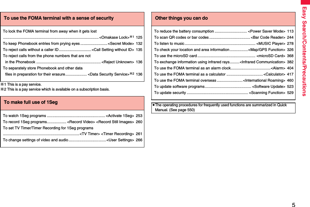 5Easy Search/Contents/Precautions※1 This is a pay service.※2 This is a pay service which is available on a subscription basis.To use the FOMA terminal with a sense of securityTo lock the FOMA terminal from away when it gets lost.........................................................................................&lt;Omakase Lock&gt;※1125To keep Phonebook entries from prying eyes.........................&lt;Secret Mode&gt; 132To reject calls without a caller ID..............................&lt;Call Setting without ID&gt; 135To reject calls from the phone numbers that are not in the Phonebook ............................................................ &lt;Reject Unknown&gt; 136To separately store Phonebook and other data files in preparation for their erasure.................... &lt;Data Security Service&gt;※2136To make full use of 1SegTo watch 1Seg programs ...................................................... &lt;Activate 1Seg&gt; 253To record 1Seg programs.................. &lt;Record Video&gt; &lt;Record Still Images&gt; 260To set TV Timer/Timer Recording for 1Seg programs.......................................................................&lt;TV Timer&gt; &lt;Timer Recording&gt; 261To change settings of video and audio...................................&lt;User Settings&gt; 266Other things you can doTo reduce the battery consumption .............................. &lt;Power Saver Mode&gt; 113To scan QR codes or bar codes ...................................... &lt;Bar Code Reader&gt; 244To listen to music.................................................................. &lt;MUSIC Player&gt; 278To check your location and area information.................&lt;Map/GPS Function&gt; 326To use the microSD card ...................................................... &lt;microSD Card&gt; 368To exchange information using infrared rays.........&lt;Infrared Communication&gt; 382To use the FOMA terminal as an alarm clock.....................................&lt;Alarm&gt; 404To use the FOMA terminal as a calculator .................................. &lt;Calculator&gt; 417To use the FOMA terminal overseas ........................&lt;International Roaming&gt; 460To update software programs........................................... &lt;Software Update&gt; 523To update security ......................................................... &lt;Scanning Function&gt; 529≥The operating procedures for frequently used functions are summarized in Quick Manual. (See page 550)