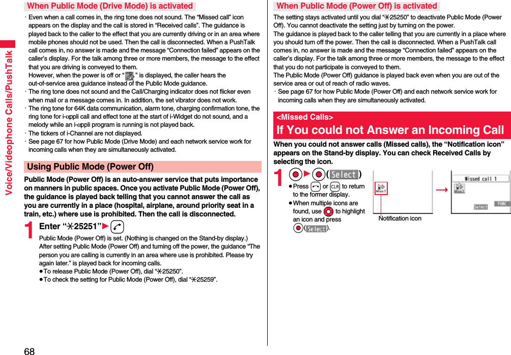 68Voice/Videophone Calls/PushTalk・Even when a call comes in, the ring tone does not sound. The “Missed call” icon appears on the display and the call is stored in “Received calls”. The guidance is played back to the caller to the effect that you are currently driving or in an area where mobile phones should not be used. Then the call is disconnected. When a PushTalk call comes in, no answer is made and the message “Connection failed” appears on the caller’s display. For the talk among three or more members, the message to the effect that you are driving is conveyed to them. However, when the power is off or “ ” is displayed, the caller hears the out-of-service area guidance instead of the Public Mode guidance.・The ring tone does not sound and the Call/Charging indicator does not flicker even when mail or a message comes in. In addition, the set vibrator does not work.・The ring tone for 64K data communication, alarm tone, charging confirmation tone, the ring tone for i-αppli call and effect tone at the start of i-Widget do not sound, and a melody while an i-αppli program is running is not played back.・The tickers of i-Channel are not displayed.・See page 67 for how Public Mode (Drive Mode) and each network service work for incoming calls when they are simultaneously activated.Public Mode (Power Off) is an auto-answer service that puts importance on manners in public spaces. Once you activate Public Mode (Power Off), the guidance is played back telling that you cannot answer the call as you are currently in a place (hospital, airplane, around priority seat in a train, etc.) where use is prohibited. Then the call is disconnected.1Enter “:25251”1dPublic Mode (Power Off) is set. (Nothing is changed on the Stand-by display.)After setting Public Mode (Power Off) and turning off the power, the guidance “The person you are calling is currently in an area where use is prohibited. Please try again later.” is played back for incoming calls.≥To release Public Mode (Power Off), dial “:25250”.≥To check the setting for Public Mode (Power Off), dial “:25259”.When Public Mode (Drive Mode) is activatedUsing Public Mode (Power Off)The setting stays activated until you dial “:25250” to deactivate Public Mode (Power Off). You cannot deactivate the setting just by turning on the power. The guidance is played back to the caller telling that you are currently in a place where you should turn off the power. Then the call is disconnected. When a PushTalk call comes in, no answer is made and the message “Connection failed” appears on the caller’s display. For the talk among three or more members, the message to the effect that you do not participate is conveyed to them. The Public Mode (Power Off) guidance is played back even when you are out of the service area or out of reach of radio waves.・See page 67 for how Public Mode (Power Off) and each network service work for incoming calls when they are simultaneously activated.When you could not answer calls (Missed calls), the “Notification icon” appears on the Stand-by display. You can check Received Calls by selecting the icon.1Oo1Oo()≥Press h or r to return to the former display.≥When multiple icons are found, use Mo to highlight an icon and press Oo().When Public Mode (Power Off) is activated&lt;Missed Calls&gt;If You could not Answer an Incoming CallNotification icon