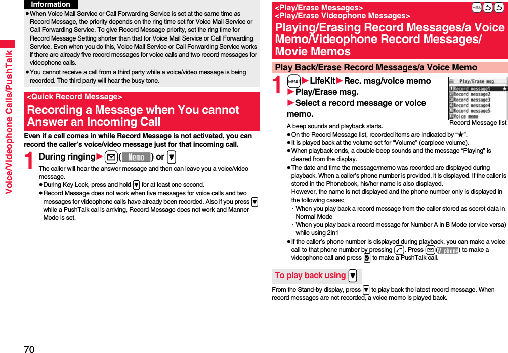 70Voice/Videophone Calls/PushTalkEven if a call comes in while Record Message is not activated, you can record the caller’s voice/video message just for that incoming call.1During ringing1l() or &gt;The caller will hear the answer message and then can leave you a voice/video message.≥During Key Lock, press and hold &gt; for at least one second.≥Record Message does not work when five messages for voice calls and two messages for videophone calls have already been recorded. Also if you press &gt; while a PushTalk cal is arriving, Record Message does not work and Manner Mode is set.≥When Voice Mail Service or Call Forwarding Service is set at the same time as Record Message, the priority depends on the ring time set for Voice Mail Service or Call Forwarding Service. To give Record Message priority, set the ring time for Record Message Setting shorter than that for Voice Mail Service or Call Forwarding Service. Even when you do this, Voice Mail Service or Call Forwarding Service works if there are already five record messages for voice calls and two record messages for videophone calls.≥You cannot receive a call from a third party while a voice/video message is being recorded. The third party will hear the busy tone.&lt;Quick Record Message&gt;Recording a Message when You cannot Answer an Incoming CallInformation1m1LifeKit1Rec. msg/voice memo1Play/Erase msg.1Select a record message or voice memo.A beep sounds and playback starts.≥On the Record Message list, recorded items are indicated by “★”.≥It is played back at the volume set for “Volume” (earpiece volume).≥When playback ends, a double-beep sounds and the message “Playing” is cleared from the display.≥The date and time the message/memo was recorded are displayed during playback. When a caller’s phone number is provided, it is displayed. If the caller is stored in the Phonebook, his/her name is also displayed. However, the name is not displayed and the phone number only is displayed in the following cases:・When you play back a record message from the caller stored as secret data in Normal Mode・When you play back a record message for Number A in B Mode (or vice versa) while using 2in1≥If the caller’s phone number is displayed during playback, you can make a voice call to that phone number by pressing d. Press l( ) to make a videophone call and press p to make a PushTalk call.From the Stand-by display, press &gt; to play back the latest record message. When record messages are not recorded, a voice memo is played back.+m-5-5&lt;Play/Erase Messages&gt; &lt;Play/Erase Videophone Messages&gt;Playing/Erasing Record Messages/a Voice Memo/Videophone Record Messages/Movie MemosPlay Back/Erase Record Messages/a Voice MemoRecord Message listTo play back using .&gt;