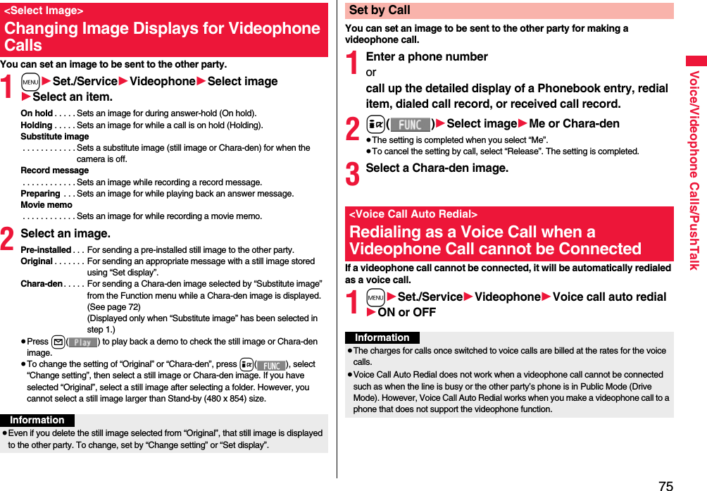 75Voice/Videophone Calls/PushTalkYou can set an image to be sent to the other party.1m1Set./Service1Videophone1Select image1Select an item.On hold . . . . . Sets an image for during answer-hold (On hold).Holding . . . . . Sets an image for while a call is on hold (Holding).Substitute image . . . . . . . . . . . . Sets a substitute image (still image or Chara-den) for when the camera is off.Record message . . . . . . . . . . . . Sets an image while recording a record message.Preparing  . . . Sets an image for while playing back an answer message.Movie memo . . . . . . . . . . . . Sets an image for while recording a movie memo.2Select an image.Pre-installed . . . For sending a pre-installed still image to the other party.Original . . . . . . . For sending an appropriate message with a still image stored using “Set display”.Chara-den. . . . . For sending a Chara-den image selected by “Substitute image” from the Function menu while a Chara-den image is displayed. (See page 72)(Displayed only when “Substitute image” has been selected in step 1.)≥Press l( ) to play back a demo to check the still image or Chara-den image.≥To change the setting of “Original” or “Chara-den”, press i( ), select “Change setting”, then select a still image or Chara-den image. If you have selected “Original”, select a still image after selecting a folder. However, you cannot select a still image larger than Stand-by (480 x 854) size.&lt;Select Image&gt;Changing Image Displays for Videophone CallsInformation≥Even if you delete the still image selected from “Original”, that still image is displayed to the other party. To change, set by “Change setting” or “Set display”.You can set an image to be sent to the other party for making a videophone call.1Enter a phone numberorcall up the detailed display of a Phonebook entry, redial item, dialed call record, or received call record.2i()1Select image1Me or Chara-den≥The setting is completed when you select “Me”.≥To cancel the setting by call, select “Release”. The setting is completed.3Select a Chara-den image.If a videophone call cannot be connected, it will be automatically redialed as a voice call.1m1Set./Service1Videophone1Voice call auto redial1ON or OFFSet by Call&lt;Voice Call Auto Redial&gt;Redialing as a Voice Call when a Videophone Call cannot be ConnectedInformation≥The charges for calls once switched to voice calls are billed at the rates for the voice calls.≥Voice Call Auto Redial does not work when a videophone call cannot be connected such as when the line is busy or the other party’s phone is in Public Mode (Drive Mode). However, Voice Call Auto Redial works when you make a videophone call to a phone that does not support the videophone function.