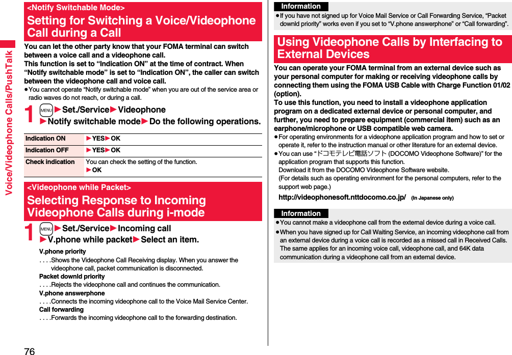 76Voice/Videophone Calls/PushTalkYou can let the other party know that your FOMA terminal can switch between a voice call and a videophone call. This function is set to “Indication ON” at the time of contract. When “Notify switchable mode” is set to “Indication ON”, the caller can switch between the videophone call and voice call.≥You cannot operate “Notify switchable mode” when you are out of the service area or radio waves do not reach, or during a call.1m1Set./Service1Videophone1Notify switchable mode1Do the following operations.1m1Set./Service1Incoming call1V.phone while packet1Select an item.V.phone priority. . . .Shows the Videophone Call Receiving display. When you answer the videophone call, packet communication is disconnected.Packet downld priority. . . .Rejects the videophone call and continues the communication.V.phone answerphone. . . .Connects the incoming videophone call to the Voice Mail Service Center.Call forwarding. . . .Forwards the incoming videophone call to the forwarding destination.&lt;Notify Switchable Mode&gt;Setting for Switching a Voice/Videophone Call during a CallIndication ON 1YES1OKIndication OFF 1YES1OKCheck indication You can check the setting of the function.1OK&lt;Videophone while Packet&gt;Selecting Response to Incoming Videophone Calls during i-modeYou can operate your FOMA terminal from an external device such as your personal computer for making or receiving videophone calls by connecting them using the FOMA USB Cable with Charge Function 01/02 (option).To use this function, you need to install a videophone application program on a dedicated external device or personal computer, and further, you need to prepare equipment (commercial item) such as an earphone/microphone or USB compatible web camera.≥For operating environments for a videophone application program and how to set or operate it, refer to the instruction manual or other literature for an external device.≥You can use “ドコモテレビ電話ソフト (DOCOMO Videophone Software)” for the application program that supports this function. Download it from the DOCOMO Videophone Software website.(For details such as operating environment for the personal computers, refer to the support web page.)http://videophonesoft.nttdocomo.co.jp/   (In Japanese only)Information≥If you have not signed up for Voice Mail Service or Call Forwarding Service, “Packet downld priority” works even if you set to “V.phone answerphone” or “Call forwarding”.Using Videophone Calls by Interfacing to External DevicesInformation≥You cannot make a videophone call from the external device during a voice call.≥When you have signed up for Call Waiting Service, an incoming videophone call from an external device during a voice call is recorded as a missed call in Received Calls. The same applies for an incoming voice call, videophone call, and 64K data communication during a videophone call from an external device.