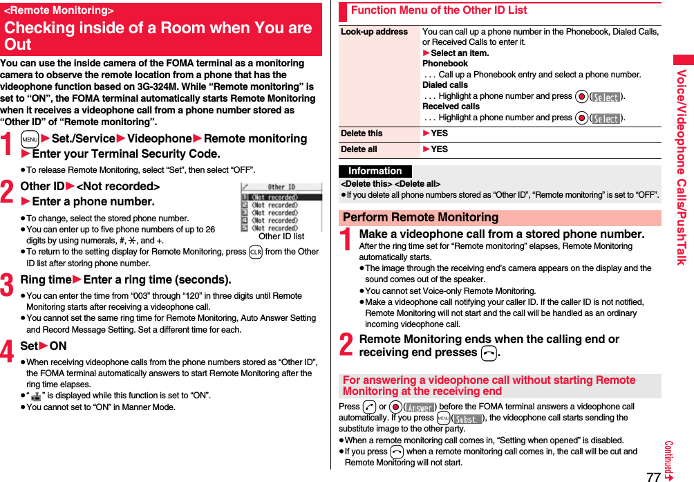 77Voice/Videophone Calls/PushTalkYou can use the inside camera of the FOMA terminal as a monitoring camera to observe the remote location from a phone that has the videophone function based on 3G-324M. While “Remote monitoring” is set to “ON”, the FOMA terminal automatically starts Remote Monitoring when it receives a videophone call from a phone number stored as “Other ID” of “Remote monitoring”. 1m1Set./Service1Videophone1Remote monitoring1Enter your Terminal Security Code.≥To release Remote Monitoring, select “Set”, then select “OFF”.2Other ID1&lt;Not recorded&gt;1Enter a phone number.≥To change, select the stored phone number.≥You can enter up to five phone numbers of up to 26 digits by using numerals, #, :, and +. ≥To return to the setting display for Remote Monitoring, press r from the Other ID list after storing phone number.3Ring time1Enter a ring time (seconds).≥You can enter the time from “003” through “120” in three digits until Remote Monitoring starts after receiving a videophone call.≥You cannot set the same ring time for Remote Monitoring, Auto Answer Setting and Record Message Setting. Set a different time for each.4Set1ON≥When receiving videophone calls from the phone numbers stored as “Other ID”, the FOMA terminal automatically answers to start Remote Monitoring after the ring time elapses.≥“ ” is displayed while this function is set to “ON”.≥You cannot set to “ON” in Manner Mode.&lt;Remote Monitoring&gt;Checking inside of a Room when You are OutOther ID list1Make a videophone call from a stored phone number.After the ring time set for “Remote monitoring” elapses, Remote Monitoring automatically starts.≥The image through the receiving end’s camera appears on the display and the sound comes out of the speaker.≥You cannot set Voice-only Remote Monitoring.≥Make a videophone call notifying your caller ID. If the caller ID is not notified, Remote Monitoring will not start and the call will be handled as an ordinary incoming videophone call.2Remote Monitoring ends when the calling end or receiving end presses h.Press d or Oo( ) before the FOMA terminal answers a videophone call automatically. If you press m( ), the videophone call starts sending the substitute image to the other party.≥When a remote monitoring call comes in, “Setting when opened” is disabled.≥If you press h when a remote monitoring call comes in, the call will be cut and Remote Monitoring will not start.Function Menu of the Other ID ListLook-up address You can call up a phone number in the Phonebook, Dialed Calls, or Received Calls to enter it.1Select an item.Phonebook. . . Call up a Phonebook entry and select a phone number.Dialed calls. . . Highlight a phone number and press Oo().Received calls. . . Highlight a phone number and press Oo().Delete this 1YESDelete all 1YESInformation&lt;Delete this&gt; &lt;Delete all&gt;≥If you delete all phone numbers stored as “Other ID”, “Remote monitoring” is set to “OFF”.Perform Remote MonitoringFor answering a videophone call without starting Remote Monitoring at the receiving end