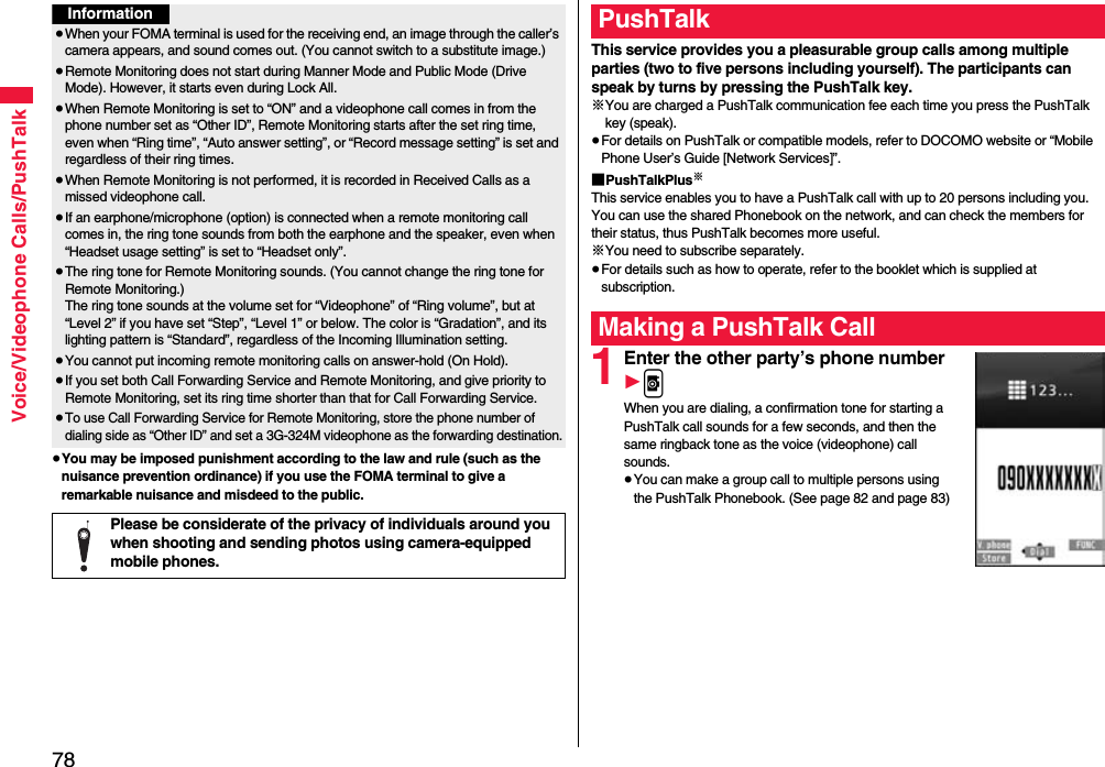 78Voice/Videophone Calls/PushTalk≥You may be imposed punishment according to the law and rule (such as the nuisance prevention ordinance) if you use the FOMA terminal to give a remarkable nuisance and misdeed to the public.Information≥When your FOMA terminal is used for the receiving end, an image through the caller’s camera appears, and sound comes out. (You cannot switch to a substitute image.)≥Remote Monitoring does not start during Manner Mode and Public Mode (Drive Mode). However, it starts even during Lock All.≥When Remote Monitoring is set to “ON” and a videophone call comes in from the phone number set as “Other ID”, Remote Monitoring starts after the set ring time, even when “Ring time”, “Auto answer setting”, or “Record message setting” is set and regardless of their ring times.≥When Remote Monitoring is not performed, it is recorded in Received Calls as a missed videophone call.≥If an earphone/microphone (option) is connected when a remote monitoring call comes in, the ring tone sounds from both the earphone and the speaker, even when “Headset usage setting” is set to “Headset only”.≥The ring tone for Remote Monitoring sounds. (You cannot change the ring tone for Remote Monitoring.)The ring tone sounds at the volume set for “Videophone” of “Ring volume”, but at “Level 2” if you have set “Step”, “Level 1” or below. The color is “Gradation”, and its lighting pattern is “Standard”, regardless of the Incoming Illumination setting.≥You cannot put incoming remote monitoring calls on answer-hold (On Hold).≥If you set both Call Forwarding Service and Remote Monitoring, and give priority to Remote Monitoring, set its ring time shorter than that for Call Forwarding Service.≥To use Call Forwarding Service for Remote Monitoring, store the phone number of dialing side as “Other ID” and set a 3G-324M videophone as the forwarding destination.Please be considerate of the privacy of individuals around you when shooting and sending photos using camera-equipped mobile phones.This service provides you a pleasurable group calls among multiple parties (two to five persons including yourself). The participants can speak by turns by pressing the PushTalk key.※You are charged a PushTalk communication fee each time you press the PushTalk key (speak).≥For details on PushTalk or compatible models, refer to DOCOMO website or “Mobile Phone User’s Guide [Network Services]”.■PushTalkPlus※This service enables you to have a PushTalk call with up to 20 persons including you. You can use the shared Phonebook on the network, and can check the members for their status, thus PushTalk becomes more useful.※You need to subscribe separately.≥For details such as how to operate, refer to the booklet which is supplied at subscription.1Enter the other party’s phone number1pWhen you are dialing, a confirmation tone for starting a PushTalk call sounds for a few seconds, and then the same ringback tone as the voice (videophone) call sounds.≥You can make a group call to multiple persons using the PushTalk Phonebook. (See page 82 and page 83)PushTalkMaking a PushTalk Call