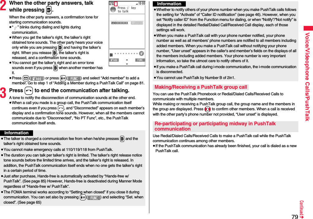 79Voice/Videophone Calls/PushTalk2When the other party answers, talk while pressing p.When the other party answers, a confirmation tone for starting communication sounds. ≥“ ” blinks during dialing and lights during communication.≥When you get the talker’s right, the talker’s right obtained tone sounds. The other party hears your voice only while you are pressing p and having the talker’s right. When you release p, the talker’s right is released, and a confirmation tone sounds.≥You cannot get the talker’s right and an error tone sounds even if you press p when another member has it.≥Press l( ) or press i( ) and select “Add member” to add a member. Go to step 1 of “Adding a Member during a PushTalk Call” on page 81.3Press h to end the communication after talking.A tone to notify the disconnection of communication sounds at the other end.≥When a call you made is a group call, the PushTalk communication itself continues even if you press h, and “Disconnected” appears on each member’s display and a confirmation tone sounds. However, when all the members cannot communicate due to “Disconnected”, “No PT Func”, etc., the PushTalk communication itself ends.Information≥The talker is charged a communication fee from when he/she presses .p and the talker’s right obtained tone sounds. ≥You cannot make emergency calls at 110/119/118 from PushTalk.≥The duration you can talk per talker’s right is limited. The talker’s right release notice tone sounds before the limited time arrives, and the talker’s right is released. In addition, the PushTalk communication itself ends when no one gets the talker’s right in a certain period of time.≥Just after purchase, Hands-free is automatically activated by “Hands-free w/ PushTalk”. (See page 85) However, Hands-free is deactivated during Manner Mode regardless of “Hands-free w/ PushTalk”.≥The FOMA terminal works according to “Setting when closed” if you close it during communication. You can set also by pressing +i( ) and selecting “Set. when closed”. (See page 65)You can use the PushTalk Phonebook or Redial/Dialed Calls/Received Calls to communicate with multiple members. While making or receiving a PushTalk group call, the group name and the members in the group are displayed. Press No to confirm other members. When a call is received with the other party’s phone number not provided, “User unset” is displayed.Use Redial/Dialed Calls/Received Calls to make a PushTalk call while the PushTalk communication continues among other members. ≥If the PushTalk communication has already been finished, your call is dialed as a new PushTalk call.≥Whether to notify others of your phone number when you make PushTalk calls follows the setting for “Activate” of “Caller ID notification” (see page 46). However, when you set “Notify caller ID” from the Function menu for dialing, or when “Notify”/“Not notify” is displayed in the detailed Redial/Dialed Call/Received Call display, each of those settings will work.≥When you make a PushTalk call with your phone number notified, your phone number as well as all members’ phone numbers are notified to all members including added members. When you make a PushTalk call without notifying your phone number, “User unset” appears in the caller’s and member’s fields on the displays of all the members including added members. Your phone number is very important information, so take the utmost care to notify others of it.≥If you make a PushTalk call during i-mode communication, the i-mode communication is disconnected.≥You cannot use PushTalk by Number B of 2in1.Making/Receiving a PushTalk group callRe-participating or participating midway in PushTalk communicationInformation